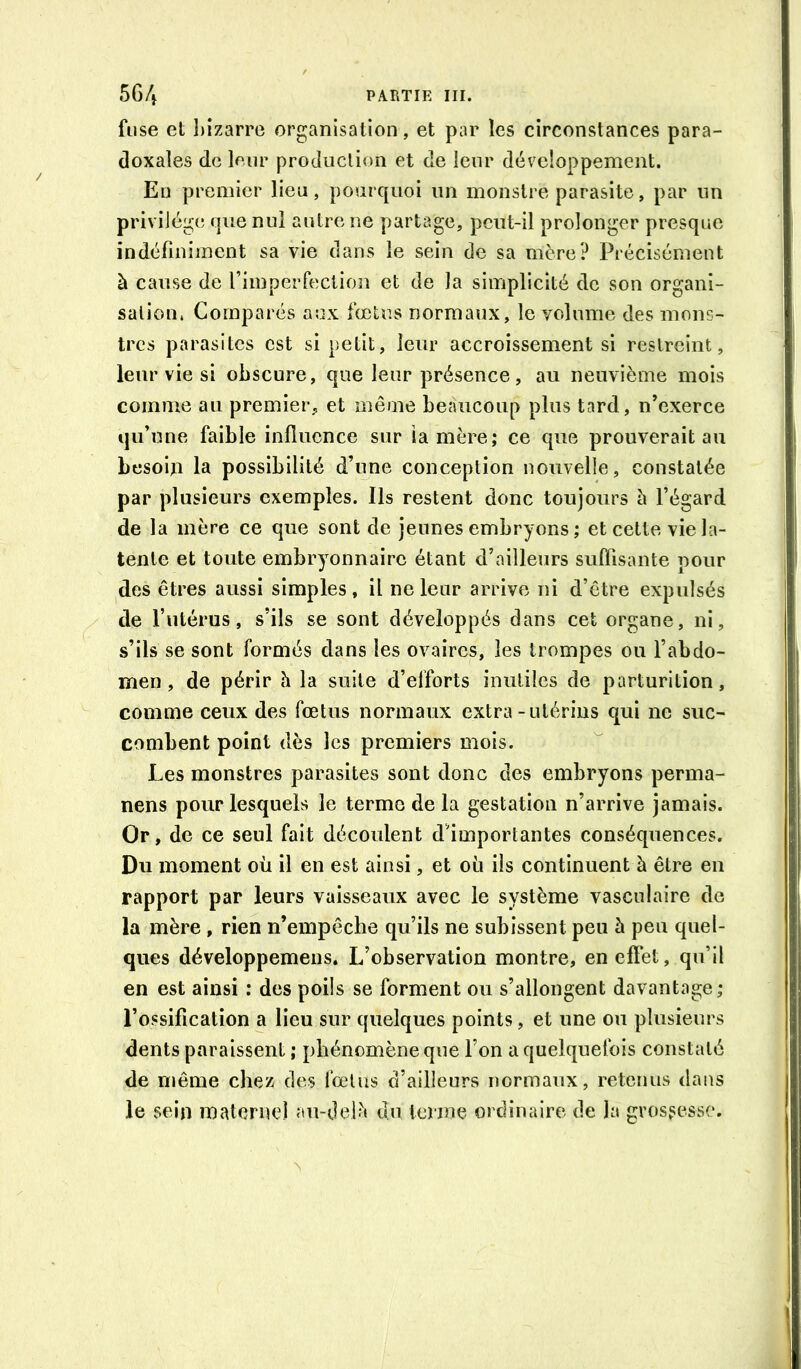 fuse et l)izarre organisation, et par les circonstances para- doxales de leur production et de leur dév^cloppement. Eu premier lieu, pourquoi un monstre parasite, par un privilège que nul autre ne partage, pciit-il prolonger presque indéfiniment sa vie dans le sein de sa mère? Précisément à cause de l’imperfection et de la simplicité de son organi- sation. Comparés aux fœtus normaux, le volume des mons- tres parasites est si petit, leur accroissement si restreint, leur vie si obscure, que leur présence, au neuvième mois comme au premier, et même beaucoup plus tard, n’exerce qu’une faible influence sur îamère; ce que prouverait au besom la possibilité d’une conception nouvelle, constatée par plusieurs exemples. Ils restent donc toujours à l’égard de la mère ce que sont de jeunes embryons ; et cette vie la- tente et toute embryonnaire étant d’ailleurs suflisante pour jdes êtres aussi simples, il ne leur arrive ni d’être expulsés de l’utérus, s’ils se sont développés dans cet organe, ni, s’ils se sont formés dans les ovaires, les trompes ou l’abdo- men , de périr h la suite d’efforts inutiles de parturition, comme ceux des fœtus normaux extra-utérins qui ne suc- combent point dès les premiers mois. Les monstres parasites sont donc des embryons perma- nens pour lesquels le terme de la gestation n’arrive jamais. Or, de ce seul fait découlent d’importantes conséquences. Du moment où il en est ainsi, et où ils continuent à être en rapport par leurs vaisseaux avec le système vasculaire de la mère , rien n’empêche qu’ils ne subissent peu h peu quel- ques développemens. L’observation montre, en elFet, qu’il en est ainsi : des poils se forment ou s’allongent davantage; l’ossification a lieu sur quelques points, et une ou plusieurs dents paraissent ; phénomène que l’on a quelquefois constaté de même chez des fœtus d’ailleurs normaux, retenus dans le sein materne] au-deU« du terme ordinaire de la grossesse.