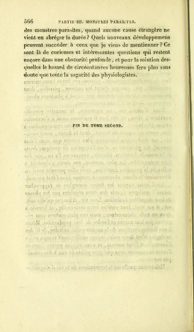 des monstres parasites, quand aucune cause étrangère ne vient en abréger la durée? Quels nouveaux développemens peuvent succéder à ceux que je viens de mentionner ? Ce sont là de curieuses et intéressantes questions qui restent encore dans une obscurité profonde, et pour la solution des- quelles le hasard de circonstances heureuses fera plus sans doute qué toute la sagacité des physiologistes. ‘JJ . : ■‘■i ■■ ■ : ,.i i s. T.: . • FIN DU TOME SECOND. . ... y, . a : Jo , j ■. ' <! CjjJ . î