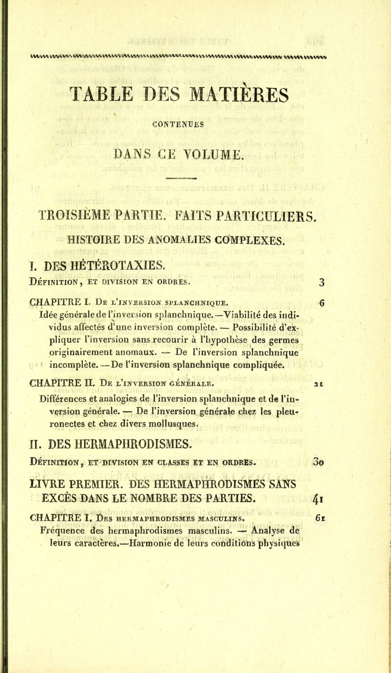 àM/W4WVfcWvWWvWWl-V^\WVWVVWVV\WiWV><»Art^V%/vi,'VWWVVWWVVWVWWWVW(WV WXpVV%WVUWV*I TABLE DES MATIÈRES CONTENUES DANS CE VOLUME. TROISIÈME PARTIE. FAITS PARTICULIERS. HISTOIRE DES ANOMALIES COMPLEXES. I. DES HÉTÉROTAXIES. Définition, et division en ordres. 3 CHAPITRE I. De lTnversion spjlanchnique. 6 Idée générale de l’inversion splanchnique.—Viabilité des indi- vidus affectés d’une inversion complète. — Possibilité d’ex- pliquer l’inversion sans recourir à l’hypothèse des germes originairement anomaux. De l’inversion splanchnique • incomplète.—De l’inversion splanchnique compliquée. CHAPITRE II. De lTwversion générale. at Différences et analogies de l’inversion splanchnique et de l’in- version générale. — De l’inversion générale chez les pleu- ronectes et chez divers mollusques- ÎI. DES HERMAPHRODISMES. Définition, et division en classes et en ordres. 3o LIVRE PREMIER. DES HERMAPHRODISMES SANS EXCÈS DANS LE NOMBRE DES PARTIES. 4j CHAPITRE I, Des hermaphrodismes masculins, 6l Fréquence des hermaphrodismes masculins. —■ Analyse de leurs caractères.—Harmonie de leurs conditions physiques