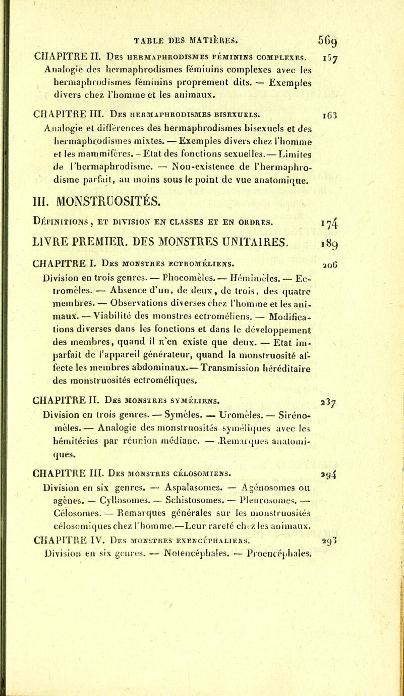 CHAPITRE II. Des hermaphrodismes féminins complexes. Analogie des hermaphrodismes féminins complexes avec les hermaphrodismes féminins proprement dits. — Exemples divers chez l’homme et les animaux. CHAPITRE III. Des hermaphrodismes bisexuels. Analogie et différences des hermaphrodismes bisexuels et des hermaphrodismes mixtes. — Exemples divers chez l’homme et les mammifères. - Etat des fonctions sexuelles. — Limites île l’hermaphrodisme. — Non-existence de l’hermaphro- disme parfait, au moins sous le point de vue anatomique. III. MONSTRUOSITÉS. Définitions , et division en classes et en ordres. LIVRE PREMIER. DES MONSTRES UNITAIRES. CHAPITRE I. Des monstres ectroméliens. Division en trois genres. — Phocomèles.— Hémimèles. — Ec» tromèles. — Absence d’un, de deux, de trois, des quatre membres. — Observations diverses chez l’homme et les ani- maux. — Viabilité des monstres ectroméliens. — Modifica- tions diverses dans les fonctions et dans le développement des membres, quand il n’en existe que deux. — Etat im- parfait de l’appareil générateur, quand la monstruo.sité al- fecle les membres abdominaux.— Transmission héréditaire des monstruosités ectroméliques. CHAPITRE II. Des monstres syméliens. Division en trois genres. — Symèles. — Uromèles. — Siréno- mêles.— Analogie des monstruosités syméliques avec les hémitéries par réunion médiane. — .Remarques anatomi- cjues. CHAPITRE III. Des monstres célosomiens. Division en six genres. — Aspalasomes. — Agénosomes ou agènes. — Cyllosomes. — Schistosomes. — Pleurosomes. — Célosoraes. — Remarques générales sur les monsSruosiiés célosomiqueschez l’homme.—Leur rareté chez les animaux, CHAPITRE IV. Des monstres exencéphaliens. Division en six genres. — Nolencéphales. — Proencéphales.