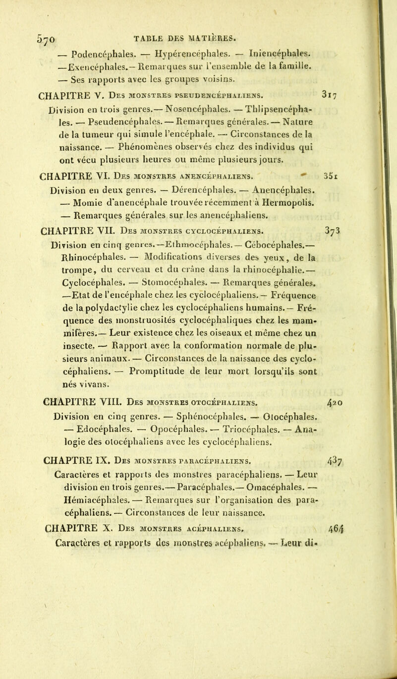 5^0 TABLE DES MATIÎiRES. — Podencéphales. — Hypérçncéphales, — Iniencéphales. —Exencéphales.—Remarques sur l’ensemble de la famille. — Ses rapports avec les groupes voisins. CHAPITRE V. Des monstres pseudencéphaeiens. 3 Division en trois genres.— Nosencéphales. —Thlipsencépha- les. — Pseudencéphales. — Remarques générales.— Nature de la tumeur qui simule l’encéphale. — Circonstances de la naissance. — Phénomènes observés chez des individus qui ont vécu plusieurs heures ou même plusieurs jours. CHAPITRE YI. Des monstres anencéphaliens. Division en deux genres. ~ Dérencéphales. — Anencéphales. — Momie d'anencéphale trouvée récemment à Hermopolis. — Remarques générales sur les anencéphaliens. CHAPITRE YII. Des monstres cyclocéphaeiens. Division en cinq genres.—Ethmocéphales.—Gébocéphales.— Rhinocéphales. — Modifications diverses des yeux, de la trompe, du cerveau et du crâne dans la rhinocéphalie.— Cyclocéphales. — Stomocéphales. — Remarques générales. .—Etat de l’encéphale chez les cyciocéphaliens. — Fréquence de la polydactylie chez les cyciocéphaliens humains.— Fré- quence des monstruosités cyclocéphaliques chez les mam- mifères.— Leur existence chez les oiseaux et même chez un insecte. —• Rapport avec la conformation normale de plu- sieurs animaux.— Circonstances de la naissance des cyclo- céphaliens. — Promptitude de leur mort lorsqu’ils sont nés vivans. CHAPITRE VIII. Des monstres otogéphaeiens. Division en cinq genres. — Sphénocéphales. — Olocéphales. — Edocéphales. — Opocéphales. — Triocéphales. — Ana- logie des otocéphaliens avec les cyciocéphaliens. CHAPTRE IX. Des monstres paracéphaliens. Caractères et rapports des monstres paracéphaliens. — Leur division en trois genres.— Paracéphales.— Omacéphales. — Hémiacéphales. — Remarques sur l’organisation des para- céphaliens.— Circonstances de leur naissance. CHAPITRE X. Des monstres acéph.veiens. Caractères et rapports des monstres acéphaliens. — Leur di-