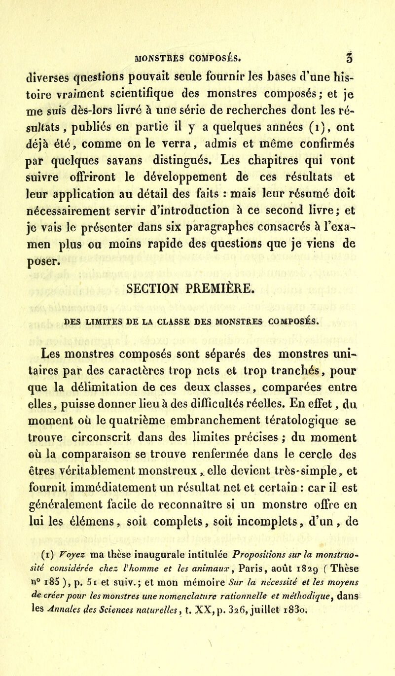 diverses qaestions pouvait seule fournir les bases d’une his- toire vraiment scientifique des monstres composés; et je me suis dès-lors livré à une série de recherches dont les ré- sultats , publiés en partie il y a quelques années (i), ont déjà été, comme on le verra, admis et même confirmés par quelques savans distingués. Les chapitres qui vont suivre offriront le développement de ces résultats et leur application au détail des faits : mais leur résumé doit nécessairement servir d’introduction à ce second livre ; et je vais le présenter dans six paragraphes consacrés à l’exa- men plus ou moins rapide des questions que je viens de poser. SECTION PREMIÈRE. DES LIMITES DE LA CLASSE DES MONSTRES COMPOSES. Les monstres composés sont séparés des monstres uni- taires par des caractères trop nets et trop tranchés, pour que la délimitation de ces deux classes, comparées entre elles, puisse donner lieu à des difficultés réelles. En effet, du moment où le quatrième embranchement tératologique se trouve circonscrit dans des limites précises ; du moment où la comparaison se trouve renfermée dans le cercle des êtres véritablement monstreux,. elle devient très-simple, et fournit immédiatement un résultat net et certain : car il est généralement facile de reconnaître si un monstre offre en lui les élémens, soit complets, soit incomplets, d’un , de (i) Voyez ma thèse inaugurale intitulée Propositions sur la monstruo~ sité considérée chez Vhomme et les animaux^ Paris, août 1829 ( Thèse n® i85 ), p. 5t et suiv.; et mon mémoire Sur la nécessité et les moyens de créer pour les monstres une nomenclature rationnelle et méthodique^ dans les Annales des Sciences naturelles ^ t, XX, p. 826, juillet i83o.