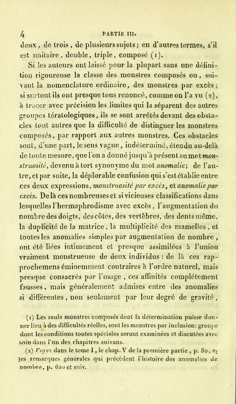 (leux, de trois , de plusieurs sujets ; en d’autres termes, s’il est unitaire ç, double, triple, composé (i). Si les auteurs ont laissé pour la plupart sans une défini- tion rigoureuse la classe des monstres composés ou, sui- yant la nomenclature ordinaire, des monstres par excès; si surtout ils ont presque tous renoncé, comme on Ta vu (2), à tracer avec précision les limites qui la séparent des autres groupes tératologiques, ils se sont arrêtés devant des obsta- cles tout autres que la difficulté de distinguer les monstres composés, par rapport aux autres monstres. Ces obstacles sont, d’une part, le sens vague, indéterminé, étendu au-delà de toute mesure, que Ton a donné jusqu’à présent au mot mow- straosité, devenu à tort synonyme du mot anomalie; de l’au- tre, et par suite, la déplorable confusion qui s’est établie entre ces deux expressions, monstruosité par excès, et anomalie par excès. Delà ces nombreuses et si vicieuses classifications dans lesquelles l’hermaphrodisme avec excès, l’augmentation du nombre des doigts, des côtes, des vertèbres, des dents même, la duplicité de la matrice, la multiplicité des mamelles , et toutes les anomalies simples par augmentation de nombre, ont été liées intimement et presque assimilées à Funion vraiment monstrueuse de deux individus : de là ces rap- prochemens éminemment contraires à l’ordre naturel, mais presque consacrés par l’usage , ces affinités complètement fausses, mais généralement admises entre des anomalies si dilFérentes, non seulement par leur degré de gravité , (1) Les seuls monstres composés dont la détermination puisse don- ner lieu à des difficultés réelles, sont les monstres par inclusion: grouj>e dont les conditions toutes spéciales seront examinées et discutées avec soin dans l’im des chapitres suivans. (2) Voyez dans le tome I, le chap. V de la première partie , p. 80, ej; j[es remarrjues générales qui précèdent l’histoire des anomalies de nombre, p. C20 et sniv.