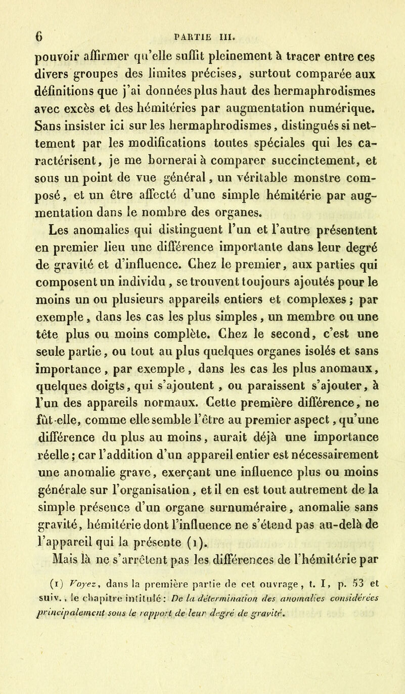 pouvoir affirmer qu’elle suffit pleinement à tracer entre ces divers groupes des limites précises, surtout comparée aux définitions que j’ai données plus haut des hermaphrodismes avec excès et des hémitéries par augmentation numérique. Sans insister ici sur les hermaphrodismes, distingués si net- tement par les modifications toutes spéciales qui les ca- ractérisent, je me bornerai à comparer succinctement, et sous un point de vue général, un véritable monstre com- posé , et un être affecté d’une simple hémitérie par aug- mentation dans le nombre des organes. Les anomalies qui distinguent l’un et l’autre présentent en premier lieu une différence importante dans leur degré de gravité et d’influence. Chez le premier, aux parties qui composent un individu, se trouvent toujours ajoutés pour le moins un ou plusieurs appareils entiers et complexes ; par exemple, dans les cas les plus simples, un membre ou une tête plus ou moins complète. Chez le second, c’est une seule partie, ou tout au plus quelques organes isolés et sans importance , par exemple, dans les cas les plus anomaux, quelques doigts, qui s’ajoutent, ou paraissent s’ajouter, à l’un des appareils normaux. Cette première différence, ne fût-elle, comme elle semble l’être au premier aspect, qu’une différence du plus au moins, aurait déjà une importance réelle ; car l’addition d’un appareil entier est nécessairement une anomalie grave, exerçant une influence plus ou moins générale sur l’organisation , et il en est tout autrement de la simple présence d’un organe surnuméraire, anomalie sans gravité, hémitérie dont l’influence ne s’étend pas au-delà de l’appareil qui la présente (i). Mais là ne s’arrêtent pas les différences de l’hémitérie par (i) Voyez, dans la première partie de cet ouvrage, t. I, p. ^3 et suiv. , !e chapitre intitulé: De la détermlnalion des anomalies considérées principalement sons le rapport de leur degré de gravité.