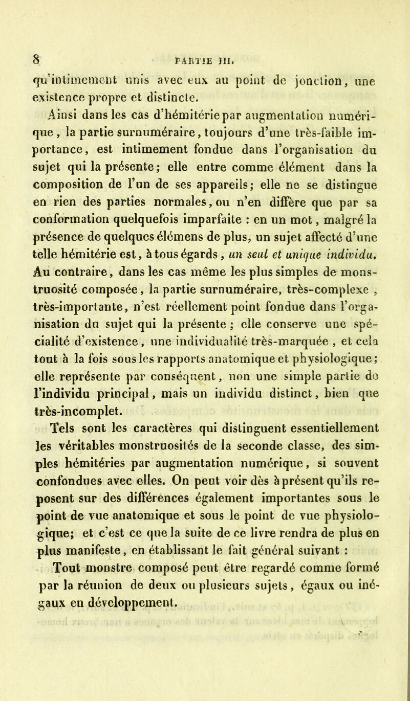 ffu’intimemcnt unis avec eux au point de jonclioû, une existence propre et distincte. Ainsi dans les cas d’hémitériepar augmentation numéri- que , la partie surnuméraire, toujours d’une très-faible im- portance, est intimement fondue dans l’organisation du sujet qui la présente; elle entre comme élément dans la composition de l’un de ses appareils; elle ne se distingue en rien des parties normales, ou n’en diffère que par sa conformation quelquefois imparfaite : en un mot, malgré la présence de quelques élémens de plus, un sujet affecté d’une telle hémitérie est, à tous égards, un seul et unique individu. Au contraire, dans les cas même les plus simples de mons- truosité composée, la partie surnuméraire, très-complexe , très-importante, n’est réellement point fondue dans l’orga- nisation du sujet qui la présente ; elle conserve une spé- cialité d’existence, une individualité très-marquée , et cela tout à la fois sous les rapports anatomique et physiologique; elle représente par conséqîient, non une simple partie do l’individu principal, mais un individu distinct, bien que très-incomplet. Tels sont les caractères qui distinguent essentiellement les véritables monstruosités de la seconde classe, des sim- ples hémitéries par augmentation numérique, si souvent confondues avec elles. On peut voir dès à présent qu’ils re- posent sur des différences également importantes sous le point de vue anatomique et sous le point de vue physiolo- gique; et c’est ce que la suite de ce livre rendra de plus en plus manifeste, en établissant le fait général suivant ; Tout monstre composé peut être regardé comme formé par la réunion de deux ou plusieurs sujets, égaux ou iné- gaux en développement.