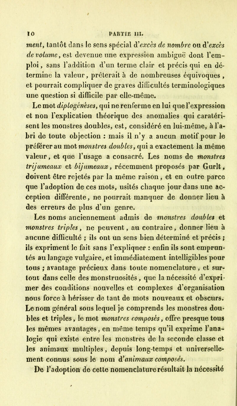 ment^ tantôt dans le sens spécial à^exces de nombre ou à^exccs de volume, est devenue une expression ambiguë dont l’em- ploi , sans l’addition d’un terme clair et précis qui en dé- termine la valeur, prêterait à de nombreuses équivoques , et pourrait compliquer de graves difficultés terminologiques une question si difficile par elle-même. Le mot diplogéneses, qui ne renferme en lui que l’expression et non l’explication théorique des anomalies qui caratéri- sent les monstres, doubles, est, considéré en lui^même, à l’a- bri de toute objection ; mais il n’y a aucun motif pour le préférer au mot monstres doubles, qui a exactement la même valeur, et que l’usage a consacré. Les noms de monstres trijumeaux et bljumeaux, récemment proposés par Gurlt, doivent être rejetés par la même raison, et en outre parce que l’adoption de ces mots, usités chaque jour dans une ac- ception différente, ne pourrait manquer de donner lieu à des erreurs de plus d’un genre. Les noms anciennement admis de monstres doubles et monstres triples, ne peuvent, au contraire, donner lieu à aucune difficulté ; ils ont un sens bien déterminé et précis ; ils expriment le fait sans l’expliquer : enfin ils sont emprun- tés au langage vulgaire, et immédiatement intelligibles pour tous ; avantage précieux dans toute nomenclature, et sur- tout dans celle des monstruosités , que la nécessité d’expri- mer des conditions nouvelles et complexes d’organisation nous force à hérisser de tant de mots nouveaux et obscurs. Le nom général sous lequel je comprends les monstres dou- bles et triples, le mot monstres composés, offre presque tous les mêmes avantages, en même temps qu’il exprime l’ana- logie qui existe entre les monstres de la seconde classe et les animaux multiples , depuis long-temps et universelle- ment connus sous le nom d’animaux composés. De l’adoption de cette nomenclature résultait la nécessité