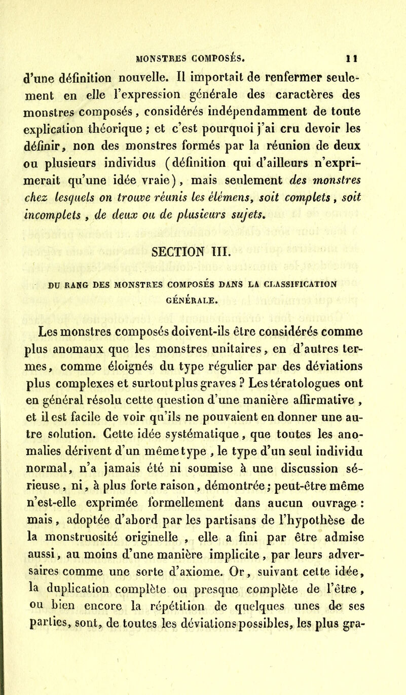 d’une définition nouvelle. Il importait de renfermer seule- ment en elle l’expression générale des caractères des monstres composés, considérés indépendamment de toute explication théorique ; et c’est pourquoi j’ai cru devoir les définir, non des monstres formés par la réunion de deux ou plusieurs individus (définition qui d’ailleurs n’expri- merait qu’une idée vraie), mais seulement des monstres chez lescjiiels on trouve réunis les élémens, soit complets , soit incomplets , de deux ou de plusieurs sujets^ SECTION TII. DU RANG DES MONSTRES COMPOSES DANS LA CLASSIFICATION GÉNÉRALE. Les monstres composés doivent-ils être considérés comme plus anomaux que les monstres unitaires, en d’autres ter- mes , comme éloignés du type régulier par des déviations plus complexes et surtout plus graves ? Les tératologues ont en général résolu cette question d’une manière alfirmative , et il est facile de voir qu’ils ne pouvaient en donner une au- tre solution. Cette idée systématique, que toutes les ano- malies dérivent d’un même type , le type d’un seul individu normal, n’a jamais été ni soumise à une discussion sé- rieuse , ni, à plus forte raison, démontrée ; peut-être même n’est-elle exprimée formellement dans aucun ouvrage : mais , adoptée d’abord par les partisans de l’hypothèse de la monstruosité originelle , elle a fini par être admise aussi, au moins d’une manière implicite, par leurs adver- saires comme une sorte d’axiome. Or, suivant cette idée, la duplication complète ou presque complète de l’être, ou bien encore la répétition de quelques unes de ses parties, sont, de toutes les déviations possibles, les plus gra-