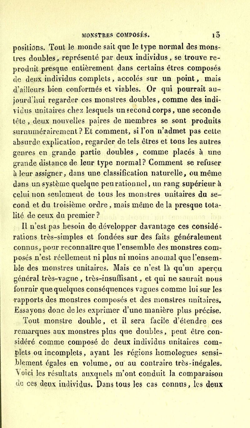 positions. Tout ie monde sait que le type normal des mons- tres doubles, représenté par deux individus, se trouve re- produit presque entièrement dans certains êtres composés de deux individus complets, accolés sur un point, mais d’ailleurs bien conformés et viables. Or qui pourrait au- jourddiui regarder ces monstres doubles, comme des indi- vidus unitaires chez lesquels un second corps, une seconde tête , deux nouvelles paires de membres se sont produits suroimiérairement ? Et comment, si l’on n’admet pas celte absurde explication, regarder de tels êtres et tous les autres genres en grande partie doubles , comme placés à une grande distance de leur type normal? Gomment se refuser à leur assigner, dans une classification naturelle, ou même dans un système quelque peu rationnel, un rang supérieur à celui non seulement de tous les monstres unitaires du se- cond et du troisième ordre, mais même de la presque tota- lité de ceux du premier ? Il n’est pas besoin de développer davantage ces considé- rations très-simples et fondées sur des faits généralement connus, pour reconnaître que l’ensemble des monstres com- posés n’est réellement ni plus ni moins anomal que l’ensem- ble des monstres unitaires. Mais ce n’est là qu’un aperçu général très-vague , très-insuffisant, et qui ne saurait nous fournir que quelques conséquences vagues comme lui sur les -rapports des monstres composés et des monstres unitaires. Essayons donc de les exprimer d’une manière plus précise. Tout monstre double, et il sera facile d’élendre ces remarques aux monstres plus que doubles, peut être con- sidéré comme composé de deux individus unitaires com- plets ou incomplets, ayant les régions homologues sensi- blement égales en volume, ou au contraire très-inégales. oici les résultats auxquels m’ont conduit la comparaison de ces deux individus. Pans tous les cas connus, les deux