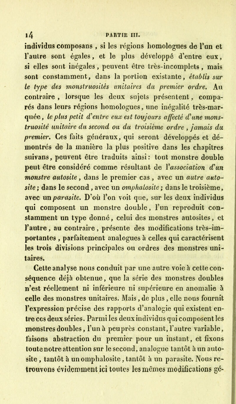 individus composans , si les régions homologues de Tun et l’autre sont égales, et le plus développé d’entre eux, si elles sont inégales, peuvent être très-incomplets, mais sont constamment, dans la portion existante, établis sar le type des monstruosités unitaires du premier ordre. Au contraire , lorsque les deux sujets présentent, compa- rés dans leurs régions homologues, une inégalité très-mar- quée, le plus petit d’entre eux est toujours affecté d’une mons- truosité unitaire du second ou du troisième ordre , jamais du premier. Ces faits généraux, qui seront développés et dé- montrés de la manière la plus positive dans les chapitres suivans, peuvent être traduits ainsi; tout monstre double peut être considéré comme résultant de Vassociation dun monstre autosite, dans le premier cas , avec un autre auto- site ; dans le second, avec un omphalosite ; dans le troisième, \ avec un parasite. D’où l’on voit que, sur les deux individus qui composent un monstre double, l’un reproduit con- I stamment un type donné, celui des monstres autosites, et l’autre, au contraire, présente des modifications très-im- portantes , parfaitement analogues à celles qui caractérisent les trois divisions principales ou ordres des monstres uni- i taires. j Cette analyse nous conduit par une autre voie à celte con- j séquence déjà obtenue, que la série des monstres doubles j n’est réellement ni inférieure ni supérieure en anomalie à I celle des monstres unitaires. Mais, de plus, elle nous fournit | l’expression précise des rapports d’analogie qui existent en- f tre ces deux séries. Parmi les deux individus qui composent les \ monstres doubles, l’un à peu près constant, l’autre variable, | faisons abstraction du premier pour un instant, et fixons j toute notre attention sur le second, analogue tantôt à un auto- | site , tantôt à un omphalosite, tantôt à un parasite. Nous re- |î trouvons évidemment ici tontes les mêmes modifications gé- j|