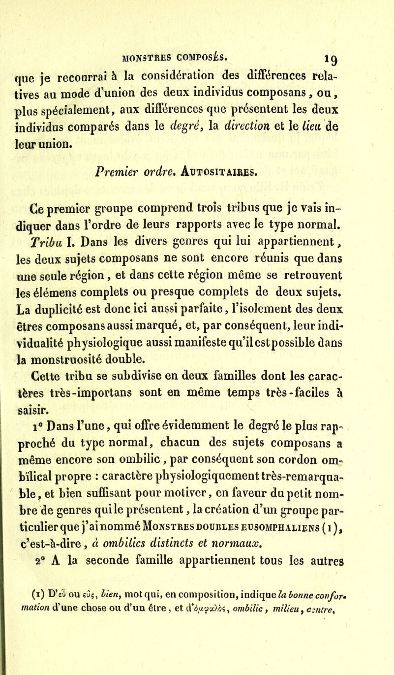 que je recourrai à la considération des différences rela- tives au mode d’union des deux individus composans, ou, plus spécialement, aux différences que présentent les deux individus comparés dans le degré, la direction et le lien de leur union. Premier ordre, Aütositmbes. Ce premier groupe comprend trois tribus que je vais in- diquer dans l’ordre de leurs rapports avec le type normal. Tribu I. Dans les divers genres qui lui appartiennent, les deux sujets composans ne sont encore réunis que dans une seule région, et dans cette région même se retrouvent les élémens complets ou presque complets de deux sujets. La duplicité est donc ici aussi parfaite, l’isolement des deux êtres composans aussi marqué, et, par conséquent, leur indi- vidualité physiologique aussi manifeste qu’il est possible dans la monstruosité double. Cette tribu se subdivise en deux familles dont les carac- tères très-importans sont en même temps très-faciles à saisir. 1® Dans l’une, qui offre évidemment le degré le plus rap- proché du type normal, chacun des sujets composans a même encore son ombilic, par conséquent son cordon om- bilical propre : caractère physiologiquement très-remarqua- ble, et bien suffisant pour motiver, en faveur du petit nom- bre de genres qui le présentent, la création d’un groupe par- ticulier que j’ai nommé Monstres doubles eusomph aliens ( i ), c’est-à-dire, à ombilics distincts et normaux, 2® A la seconde famille appartiennent tous les autres (i) D’eîi ou sus, bien, mot qui, en composition, indique/a mation d’une chose ou d’un être, et d’o^v-ya^os, ombilic, milieu, cenire.