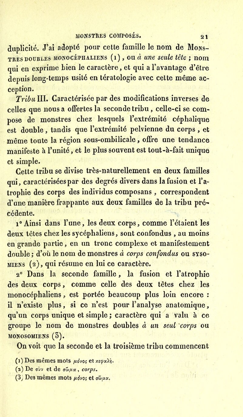 duplicité. J’ai adopté pour cette famille le nom de Mons- tres doubles MONOCÉPHALiENs (i), OU rt uue seule tête ; nom qui en exprime bien le caractère, et qui a l’avantage d’être depuis long-temps usité en tératologie avec cette même ac- ception. Tribu, III. Caractérisée par des modifications inverses de celles que nous a offertes la seconde tribu, celle-ci se com- pose de monstres chez lesquels l’extrémité céphalique est double, tandis que l’extrémité pelvienne du corps , et même toute la région sous-ombilicale, offre une tendance manifeste à l’unité, et le plus souvent est tout-à-fait unique et simple. Cette tribu se divise très-naturellement en deux familles qui, caractérisées par des degrés divers dans la fusion et l’a- trophie des corps des individus composans , correspondent d’une manière frappante aux deux familles de la tribu pré- cédente. 1° Ainsi dans l’une, les deux corps, comme l’étaient les deux têtes chez les sycéphaliens, sont confondus , au moins en grande partie, en un tronc complexe et manifestement double ; d’où le nom de monstres à corps confondus ou syso- MiENS (2), qui résume en lui ce caractère. 2° Dans la seconde famille, la fusion et l’atrophie des deux corps, comme celle des deux têtes chez les monocéphaliens, est portée beaucoup plus loin encore : il n’existe plus, si ce n’est pour l’analyse anatomique, qu’un corps unique et simple ; caractère qui a valu à ce groupe le nom de monstres doubles à un seul 'corps ou MONOSOMIENS (3). On voit que la seconde et la troisième tribu commencent (1) Des mêmes mots juidvog et (2) De ff’jy et de a^jt/.x, corps^ (3) Des mêmes mots /açvoî et <3wpx.