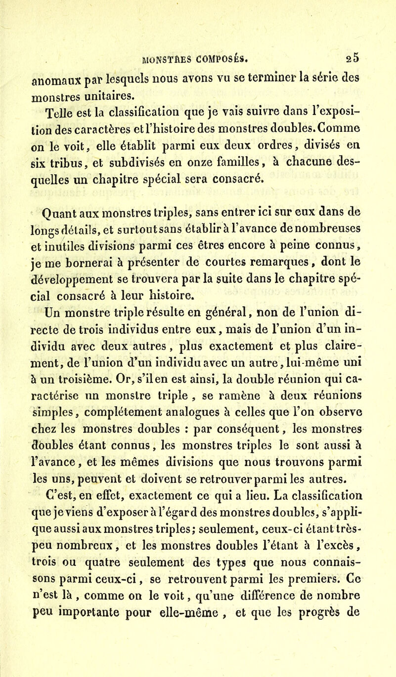 anomaux paP lesquels nous avons vu se terminer la série des monstres unitaires. Telle est la classification que je vais suivre dans l’exposi- tion des caractères et Thistoire des monstres doubles. Comme on le voit, elle établit parmi eux deux ordres, divisés en six tribus, et subdivisés en onze familles, à chacune des- quelles un chapitre spécial sera consacré. Quant aux monstres triples, sans entrer ici sur eux dans de longs détails, et surtout sans établir à l’avance de nombreuses et inutiles divisions parmi ces êtres encore à peine connus, je me bornerai à présenter de courtes remarques, dont le développement se trouvera par la suite dans le chapitre spé- cial consacré à leur histoire. Un monstre triple résulte en général, non de l’union di- recte de trois individus entre eux, mais de l’union d’un in- dividu avec deux autres, plus exactement et plus claire- ment, de l’union d*un individu avec un autre, lui-même uni à un troisième. Or, s’il en est ainsi, la double réunion qui ca- ractérise un monstre triple , se ramène à deux réunions simples, complètement analogues à celles que l’on observe chez les monstres doubles : par conséquent, les monstres doubles étant connus, les monstres triples le sont aussi à l’avance, et les mêmes divisions que nous trouvons parmi les uns, peuvent et doivent se retrouver parmi les autres. C’est, en effet, exactement ce qui a lieu. La classification que je viens d’exposer à l’égard des monstres doubles, s’appli- que aussi aux monstres triples; seulement, ceux-ci étant très- peu nombreux, et les monstres doubles l’étant à l’excès, trois ou quatre seulement des types que nous connais- sons parmi ceux-ci, se retrouvent parmi les premiers. Ce n’est là , comme on le voit, qu’une différence de nombre peu importante pour elle-même , et que les progrès de