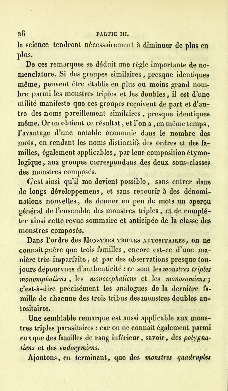 la science tendront nécessairement à diminuer de plus en plus. De ces remarques se déduit une règle importante de no- menclature. Si des groupes similaires, presque identiques même, peuvent être établis en plus ou moins grand nom- bre parmi les monstres triples et les doubles, il est d\ine utilité manifeste que ces groupes reçoivent de part et d’au- tre des noms pareillement similaires , presque identiques même. Or on obtient ce résultat, et l’on a , en même temps, l’avantage d’une notable économie dans le nombre des mots, en rendant les noms distinctifs des ordres et des fa- milles, également applicables, par leur composition étymo- logique , aux groupes correspondans des deux sous-classes des monstres composés. C’est ainsi qu’il me devient possible, sans entrer dans de longs développemens, et sans recourir à des dénomi- nations nouvelles, de donner en peu de mots un aperçu général de l’ensemble des monstres triples , et de complé- ter ainsi celte revue sommaire et anticipée de la classe des monstres composés. Dans l’ordre des Monstres triples autositaires, on ne connaît guère que trois familles , encore est-ce d’une ma- nière très-imparfaite, et par des observations presque tou- jours dépourvues d’authenticité : ce sont l&smonstres triples monomphaliens , les monocephaliens et les monosomiens ; c’est-à-dire précisément les analogues de la dernière fa- mille de chacune des trois tribus des monstres doubles au- tositaires. Une semblable remarque est aussi applicable aux mons- tres triples parasitaires : car on ne connaît également parmi eux que des familles de rang inférieur, savoir, des potygna- tiens et des endocymiens. Ajoutons, en terminant, que des monstres quadruples