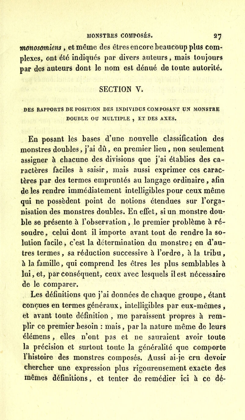 monosomiéns, et même des êtres encore beaucoup plus com- plexes, ont été indiqués par divers auteurs, mais toujours par des auteurs dont le nom est dénué de toute autorité* SECTION V. DES RAPPORTS DE POSITION DES INDIVIDUS COMPOSANT ÜN MONSTRE DOUBLE OU MULTIPLE , ET DES AXES. En posant lés bases d’une nouvelle classification des monstres doubles, j’ai dû, en premier lieu, non seulement assigner à chacune des divisions que j’ai établies des ca- ractères faciles à saisir, mais aussi exprimer ces carac- tères par des termes empruntés au langage ordinaire, afin de les rendre immédiatement intelligibles pour ceux même qui ne possèdent point de notions étendues sur l’orga- nisation des monstres doubles. En effet, si un monstre dou- ble se présente à l’observation, le premier problème à ré- soudre , celui dont il importe avant tout de rendre la so- lution facile, c’est la détermination du monstre? en d’au- tres termes, sa réduction successive à l’ordre, à la tribu, à la famille, qui comprend les êtres les plus semblables à lui, et, par conséquent, ceux avec lesquels il est nécessaire de le comparer. Les définitions que j’ai données de chaque groupe, étant conçues en termes généraux, intelligibles par eux-mêmes , et avant toute définition , me paraissent propres à rem- plir ce premier besoin : mais, par la nature même de leurs élémens, elles n’ont pas et ne sauraient avoir toute la précision et surtout toute la généralité que comporte l’hîstoire des monstres composés. Aussi ai-je cru devoir chercher une expression plus rigoureusement exacte des mêmes définitions, et tenter de remédier ici à ce dé-