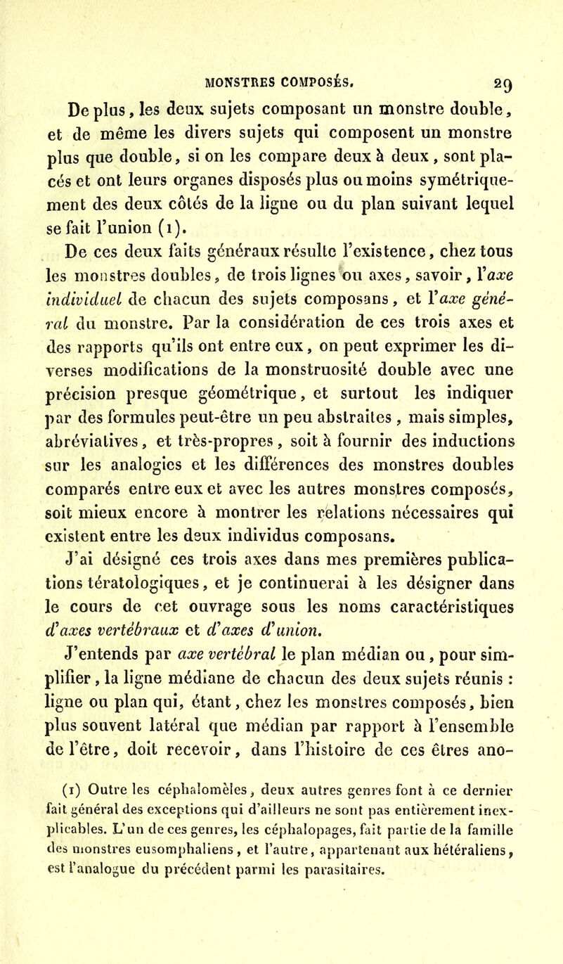 Déplus, les deux sujets composant un monstre double, et de même les divers sujets qui composent un monstre plus que double, si on les compare deux à deux , sont pla- cés et ont leurs organes disposés plus ou moins symétrique- ment des deux côtés de la ligne ou du plan suivant lequel se fait Tunion (i). De ces deux faits généraux résulte l’existence, chez tous les monstres doubles, de trois lignes ou axes, savoir, Xaxe Individuet de chacun des sujets composans, et Xaxe géné- ral du monstre. Par la considération de ces trois axes et des rapports qu’ils ont entre eux, on peut exprimer les di- verses modifications de la monstruosité double avec une précision presque géométrique, et surtout les indiquer par des formules peut-être un peu abstraites , mais simples, abréviatives, et très-propres , soit à fournir des inductions sur les analogies et les dilFérences des monstres doubles comparés entre eux et avec les autres monstres composés, soit mieux encore à montrer les relations nécessaires qui existent entre les deux individus composans. J’ai désigné ces trois axes dans mes premières publica- tions tératologiques, et je continuerai à les désigner dans le cours de cet ouvrage sous les noms caractéristiques d^ axes vertébraux et £ axes d'union. J’entends par axe vertébral le plan médian ou , pour sim- plifier , la ligne médiane de chacun des deux sujets réunis : ligne ou plan qui, étant, chez les monstres composés, bien plus souvent latéral que médian par rapport à l’ensemble de l’être, doit recevoir, dans fhistoire de ces êtres ano- (i) Outre les céphaîomèles, deux autres genres font à ce dernier fait général des exceptions qui d’ailleurs ne sont pas entièrement inex- plicables. L’un de ces genres, les céphalopages, fait partie de la famille des monstres eusomphaliens , et l’autre, appartenant aux héléraliens, est l’analogue du précédent parmi les parasitaires.