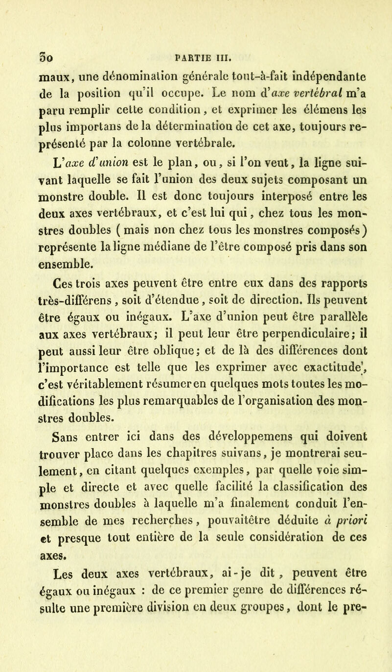 maux, une dénomination générale tont-à-faît indépendante de la position qu’il occupe. Le nom d’axe vertébral m’a paru remplir cette condition, et exprimer les élémens les plus importans de la détermination de cet axe, toujours re- présenté par la colonne vertébrale. U axe d’union est le plan, ou, si l’on veut, la ligne sui- vant laquelle se fait Tunion des deux sujets composant un monstre double. Il est donc toujours interposé entre les deux axes vertébraux, et c’est lui qui, chez tous les mon- stres doubles ( mais non chez tous les monstres composés ) représente la ligne médiane de l’être composé pris dans son ensemble. Ces trois axes peuvent être entre eux dans des rapports très-dilTérens , soit d’étendue, soit de direction. Ils peuvent être égaux ou inégaux. L’axe d’union peut être parallèle aux axes vertébraux; il peut leur être perpendiculaire; il peut aussi leur être oblique ; et de là des différences dont l’importance est telle que les exprimer avec exactitude’, c’est véritablement résumer en quelques mots toutes les mo- difications les plus remarquables de l’organisation des mon- stres doubles. Sans entrer ici dans des développemens qui doivent trouver place dans les chapitres suivans, je montrerai seu- lement, en citant quelques exemples, par quelle voie sim- ple et directe et avec quelle facilité la classification des monstres doubles à laquelle m’a finalement conduit l’en- semble de mes recherches, pouvaitêtre déduite à priori et presque tout entière de la seule considération de ces axes. Les deux axes vertébraux, ai-je dit, peuvent être égaux ou inégaux : de ce premier genre de différences ré- sulte une première division en deux groupes, dont le pre-