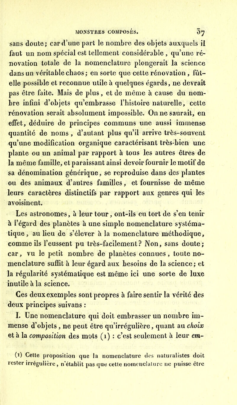 sans doute; car d’une part le nombre des objets auxquels il faut un nom spécial est tellement considérable , qu’une ré- novation totale de la nomenclature plongerait la science dans un véritable chaos ; en sorte que cette rénovation, lut- elle possible et reconnue utile à quelques égards, ne devrait pas être faite. Mais de plus, et de même à cause du nom- bre infini d’objets qu’embrasse l’histoire naturelle, cette rénovation serait absolument impossible. On ne saurait, en effet, déduire de principes communs une aussi immense quantité de noms , d’autant plus qu’il arrive très-souvent qu’une modification organique caractérisant très-bien une plante ou un animal par rapport à tous les autres êtres de la même famille, et paraissant ainsi devoir fournir le motif de sa dénomination générique, se reproduise dans des plantes ou des animaux d’autres familles, et fournisse de même leurs caractères distinctifs par rapport aux genres qui les avoisinent. Les astronomes, à leur tour, ont-ils eu tort de s’en tenir à l’égard des planètes à une simple nomenclature systéma- tique , au lieu de s’élever à la nomenclature méthodique, comme ils l’eussent pu très-facilement? Non, sans doute; car, vu le petit nombre de planètes connues, toute no- menclature suffit à leur égard aux besoins de la science; et la régularité systématique est même ici une sorte de luxe inutile à la science. Ces deux exemples sont propres à faire sentir la vérité des deux principes suivans : I. Une nomenclature qui doit embrasser un nombre im- mense d’objets, ne peut être qu’irrégulière, quant au choix et à la composition des mots (i) : c’est seulement à leur em- (1) Celle proposilion que la nomendatiire des naluralistes doit rester irrégulière, n’élablit pas que celle nointiiclalmc 11e puisse être