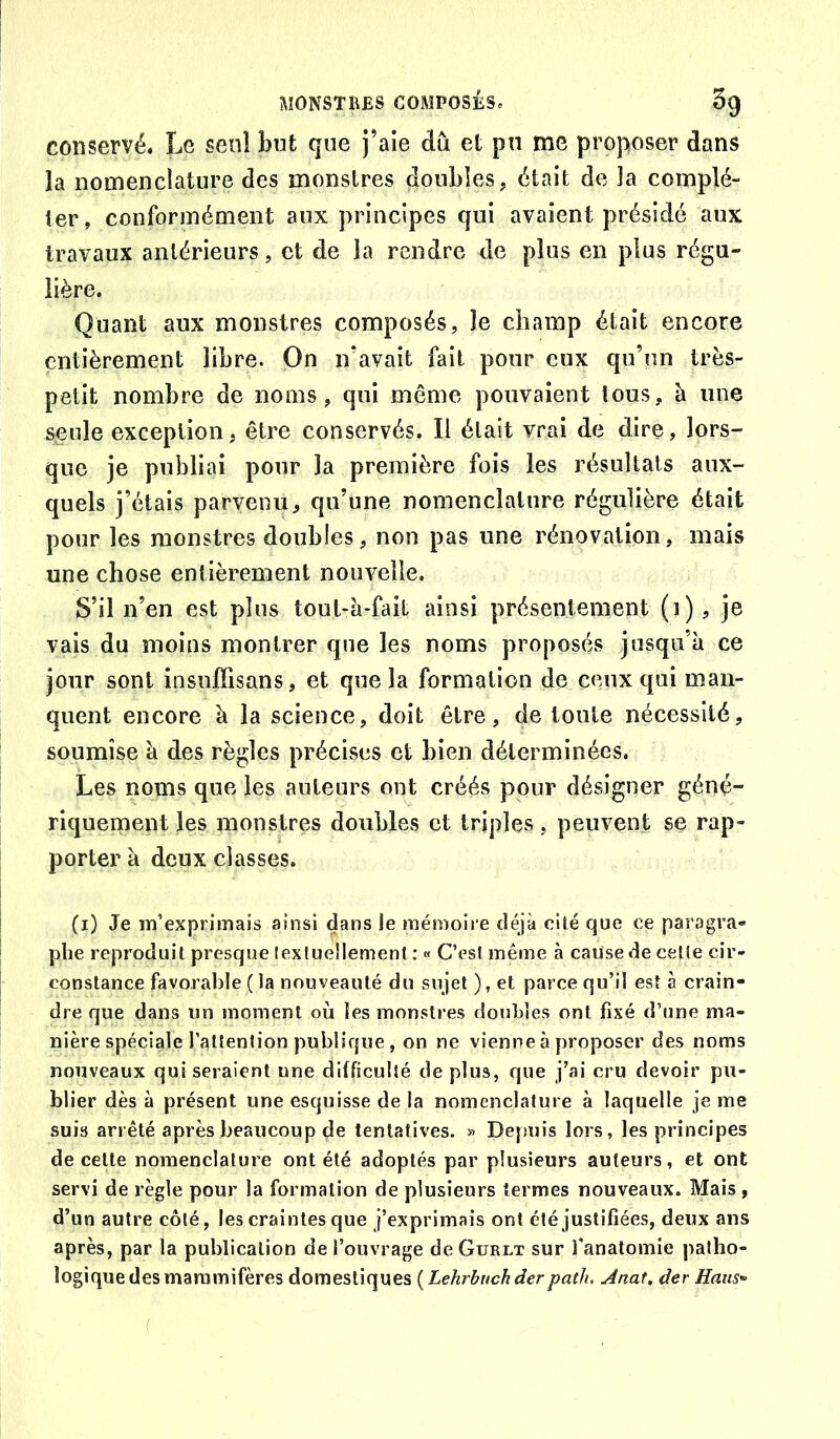 conservé. Le seul but que j’aie du et pu me proposer dans la nomenclature des monstres doubles, était de la complé- ter , conformément aux principes qui avaient présidé aux travaux antérieurs, et de la rendre de plus en plus régu- lière. Quant aux monstres composés, le champ était encore entièrement libre. On n’avait fait pour eux qu’un très- petit nombre de noms, qui même pouvaient tous, à une seule exception, être conservés. Il était vrai de dire, lors- que je publiai pour la première fois les résultats aux- quels j’étais parvenu, qu’une nomenclature régulière était pour les monstres doubles, non pas une rénovation, mais une chose entièrement nouvelle. S’il n’en est plus tout-à*fail ainsi présentement (i), je vais du moins montrer que les noms proposés jusqu’à ce jour sont insuffisans, et que la formation de ceux qui man- quent encore à la science, doit être, de toute nécessité, soumise à des règles précises et bien déterminées. Les noms que les auteurs ont créés pour désigner géné- riquement les monstres doubles et triples, peuvent se rap- porter à deux classes. (i) Je m’exprimais ainsi dans le mémoire déjà cité que ce paragra- phe reproduit presque lextuellement : « C’esl même à cause de cette cir- coDstance favorable ( la nouveauté du sujet), et parce qu’il esta crain- dre que dans un moment où les monstres donhles ont fixé d’une ma- nière spéciale l’attention publique , on ne vienne à proposer des noms nouveaux qui seraient une difficulté déplus, que j’ai cru devoir pu- blier dès à présent une esquisse de la nomenclature à laquelle je me suis arrêté après beaucoup de tentatives. » Depuis lors, les principes de cette nomenclature ont été adoptés par plusieurs auteurs, et ont servi de règle pour la formation de plusieurs termes nouveaux. Mais, d’un autre côté, les craintes que j’exprimais ont été justifiées, deux ans après, par la publication de l’ouvrage deGuRLx sur l’anatomie patho- logique des mammifères domestiques {Lehrbuchderpath, Anat, der Ham'>