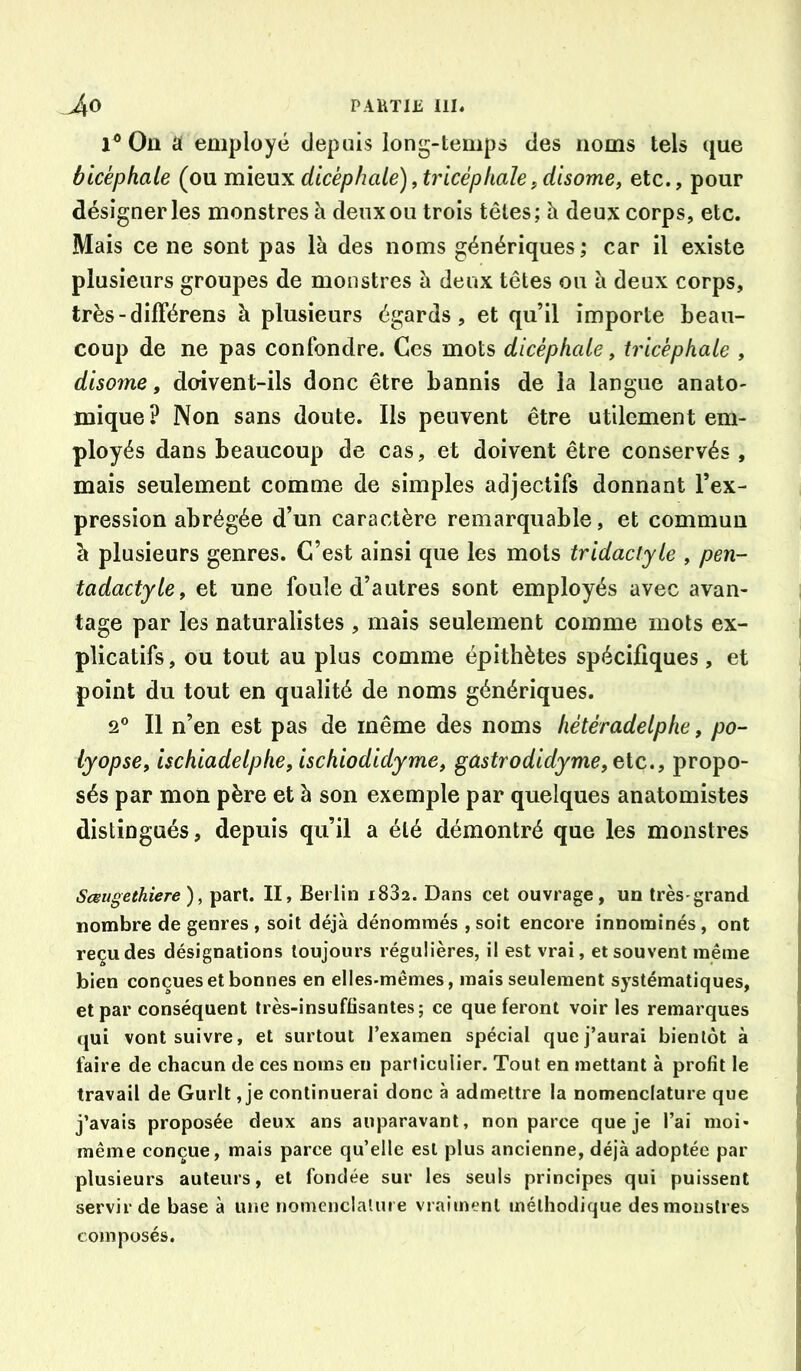 PAHTIü I1I« 1® On a employé depuis long-temps des noms tels que bicéphale (ou mieux dicèphale), tricéphale, disome, etc., pour désigner les monstres à deux ou trois têtes; à deux corps, etc. Mais ce ne sont pas là des noms génériques ; car il existe plusieurs groupes de monstres à deux têtes ou à deux corps, très - dilTérens à plusieurs égards, et qu’il importe beau- coup de ne pas confondre. Ces mots dicèphale, tricéphale , disome, do-ivent-ils donc être bannis de la langue anato- mique? Non sans doute. Ils peuvent être utilement em- ployés dans beaucoup de cas, et doivent être conservés , mais seulement comme de simples adjectifs donnant l’ex- pression abrégée d’un caractère remarquable, et commun à plusieurs genres. C’est ainsi que les mots tridactyle , pen- tadactyle, et une foule d’autres sont employés avec avan- tage par les naturalistes , mais seulement comme mots ex- plicatifs, ou tout au plus comme épithètes spécifiques, et point du tout en qualité de noms génériques. 2® Il n’en est pas de même des noms hétéradelphe, po- lyopse, ischiadelphe, ischiodidyme, gastrodidyme, elc., propo- sés par mon père et à son exemple par quelques anatomistes distingués, depuis qu’il a été démontré que les monstres ScBugethiere ), part. II, Berlin i832. Dans cet ouvrage, un très grand nombre de genres, soit déjà dénommés ,soit encore innominés, ont reçu des désignations toujours régulières, il est vrai, et souvent même bien conçues et bonnes en elles-mêmes, mais seulement systématiques, et par conséquent très-insuffisantes; ce que feront voir les remarques qui vont suivre, et surtout l’examen spécial que j’aurai bientôt à faire de chacun de ces noms en particulier. Tout en mettant à profit le travail de Gurlt, je continuerai donc à admettre la nomenclature que j’avais proposée deux ans auparavant, non parce que je l’ai moi- même conçue, mais parce qu’elle est plus ancienne, déjà adoptée par plusieurs auteurs, et fondée sur les seuls principes qui puissent servir de base à une nomenclalure vraiment méthodique des monstres composés.