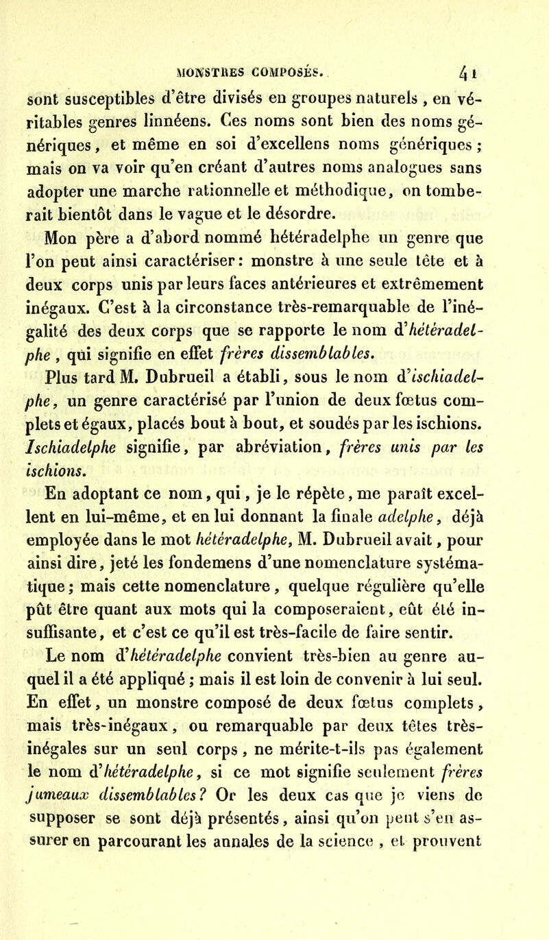 sont susceptibles d’être divisés en groupes naturels , en vé- ritables genres linnéens. Ces noms sont bien des noms gé- nériques , et même en soi d’excellens noms génériques ; mais on va voir qu’en créant d’autres noms analogues sans adopter une marche rationnelle et méthodique, on tombe- rait bientôt dans le vague et le désordre. Mon père a d’abord nommé hétéradelphe un genre que l’on peut ainsi caractériser : monstre à une seule tête et à deux corps unis parleurs faces antérieures et extrêmement inégaux. C’est à la circonstance très-remarquable de l’iné- galité des deux corps que se rapporte le nom à'hétéradet- phe , qui signifie en effet frères dissemblables. Plus tard M. Dubrueil a établi, sous le nom d^ischiadel- phe, un genre caractérisé par l’union de deux fœtus com- plets et égaux, placés bout à bout, et soudés par les ischions. Ischiadelphe signifie, par abréviation, frères unis par les ischions. En adoptant ce nom, qui, je le répète, me paraît excel- lent en lui-même, et en lui donnant la finale adelphe, déjà employée dans le mot hétéradelphe, M. Dubrueil avait, pour ainsi dire, jeté les fondemens d’une nomenclature systéma- tique ; mais cette nomenclature, quelque régulière qu’elle pût être quant aux mots qui la composeraient, eût été in- suffisante , et c’est ce qu’il est très-facile de faire sentir. Le nom di hétéradelphe convient très-bien au genre au- quel il a été appliqué ; mais il est loin de convenir à lui seul. En effet, un monstre composé de deux fœtus complets, mais très-inégaux, ou remarquable par deux têtes très- inégales sur un seul corps, ne mérite-t-ils pas également le nom hétéradelphe, si ce mot signifie seulement frères jumeaux dissemblables? Or les deux cas que je viens de supposer se sont déjà présentés, ainsi qu’on peut s’en as- surer en parcourant les annales de la science , et prouvent