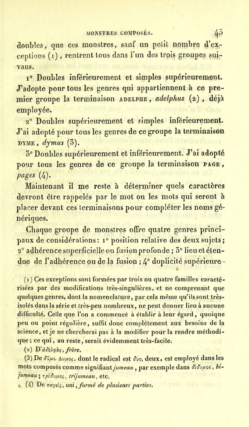 doobîes, que ces monstres, sauf un petit nombre d’ex- ceptions (i), rentrent tous dans î’un des trois groupes sui- vans. 1° Doubles inférieurement et simples supérieurement. J’adopte pour tous les genres qui appartiennent à ce pre- mier groupe la terminaison Adelphe, adelphus (2) , déjà employée. 2® Doubles supérieurement et simples inférieurement. J’ai adopté pour tous les genres de ce groupe la terminaison DYME, dymus (5). 5° Doubles supérieurement et inférieurement. J’ai adopté pour tous les genres de ce groupe la terminaison page , pages (4). Maintenant il me reste à déterminer quels caractères devront être rappelés par le mot ou les mots qui seront à placer devant ces terminaisons pour compléter les noms gé- nériques. Chaque groupe de monstres offre quatre genres princi- paux de considérations: 1“ position relative des deux sujets; 2° adhérence superficielle ou fusion profonde ,* 5® lieu et éten- due de l’adhérence ou de la fusion ; 4® duplicité supérieure- (i) Ces exceptions sont formées par trois ou quatre familles caracté- risées par des modifications très-singulières, et ne comprenant que quelques genres, dont la nomenclature, par cela même qu’ils sont très- isolés dans la série et très-peu nombreux, ne peut donner lieu à aucune difficulté. Celle que l’on a commencé à établir à leur égard, quoique peu ou point régulière, suffit donc complètement aux besoins de la science, et je ne chercherai pas à la modifier pour la rendre méthodi- que: ce qui, au reste, serait évidemment très-facile, ('^) , frère. (3) De cTu/Af. dont le radical est J'yo, deux j est employé dans les mots composés comme signifiant jumeau, par exemple dans ^c'cry//,o?, bi-> ]umeau' J'u/^og, trijumeau, etc.
