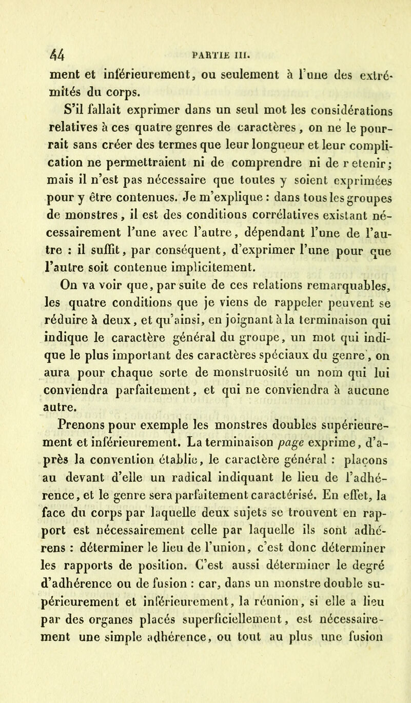 ment et inférieurement, ou seulement à l’une des extré- mités du corps. S’il fallait exprimer dans un seul mot les considérations relatives à ces quatre genres de caractères , on ne le pour- rait sans créer des termes que leur longueur et leur compli- cation ne permettraient ni de comprendre ni de retenir; mais il n’est pas nécessaire que toutes y soient exprimées pour y être contenues. Je m’explique : dans tous les groupes de monstres, il est des conditions corrélatives existant né- cessairement Tune avec l’autre, dépendant l’une de l’au- tre : il suffit, par conséquent, d’exprimer l’une pour que l’autre soit contenue implicitement. On va voir que, par suite de ces relations remarquables, les quatre conditions que je viens de rappeler peuvent se réduire à deux, et qu’ainsî, en joignant à la terminaison qui indique le caractère générai du groupe, un mot qui indi- que le plus important des caractères spéciaux du genre', on aura pour chaque sorte de monstruosité un nom qui lui conviendra parfaitement, et qui ne conviendra à aucune autre. Prenons pour exemple les monstres doubles supérieure- ment et inférieurement. La terminaison page exprime, d’a- près la convention établie, le caractère général : plaçons au devant d’elle un radical indiquant le lieu de l’adhé- rence, et le genre sera parfaitement caractérisé. En effet, la face du corps par laquelle deux sujets se trouvent en rap- port est nécessairement celle par laquelle ils sont adhé- rens : déterminer le lieu de l’union, c’est donc déterminer les rapports de position. C’est aussi déterminer le degré d’adhérence ou de fusion : car, dans un monstre double su- périeurement et inférieurement, la réunion, si elle a lieu par des organes placés superficiellement, est nécessaire- ment une simple adhérence, ou tout au plus une fusion