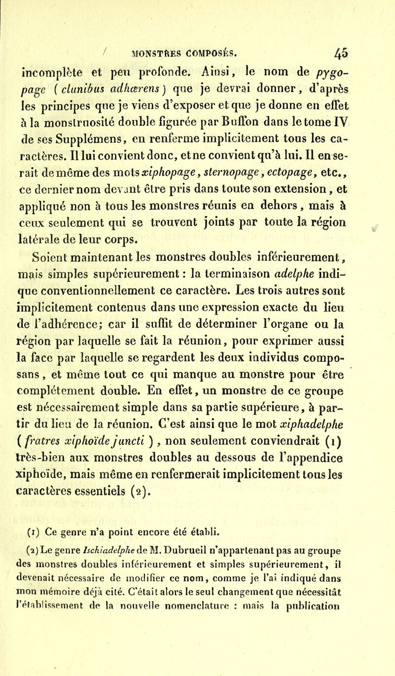 incompièto et peu profonde. Ainsi, le nom de pygo- page ( clunibus adliœrens) que je devrai donner, d’après les principes qne je viens d’exposer et que je donne en effet à la monslrnosilé double figurée par Buffon dans le tome IV de ses Supplémens, en renferme implicitement tous les ca- ractères. Il lui convient donc, et ne convient qu’à lui. Il en se- rait de même des mois xiphopage, sternopage, ectopage, etc., ce dernier nom devant être pris dans toute son extension, et appliqué non à tous les monstres réunis en dehors , mais à ceux seulement qui se trouvent joints par toute la région latérale de leur corps. Soient maintenant les monstres doubles inférieurement, mais simples supérieurement : la terminaison adelphe indi- que conventionnellement ce caractère. Les trois autres sont implicitement contenus dans une expression exacte du lieu de l’adhérence; car il suffit de déterminer l’organe ou la région par laquelle se fait la réunion, pour exprimer aussi la face par laquelle se regardent les deux individus compo- sans, et même tout ce qui manque au monstre pour être complètement double. En effet, un monstre de ce groupe est nécessairement simple dans sa partie supérieure, à par- tir du lien de la réunion. C’est ainsi que le mot xiphadelphe {fratres xiphoïdejunctl ), non seulement conviendrait (i) très-bien aux monstres doubles au dessous de l’appendice xiphoïde, mais même en renfermerait implicitement tous les caractères essentiels (2). (1) Ce genre n’a point encore été établi. (2) Le genre Ischiadelphe de M. Dubrueil n’appartenant pas au groupe des monstres doubles inférieurement et simples supérieurement, il devenait nécessaire de modifier ce nom, comme je l’ai indiqué dans mon mémoire déjà cité. C'était alors le seul changement que nécessitât l’établissement de la nouvelle nomenclature ; mais la publication
