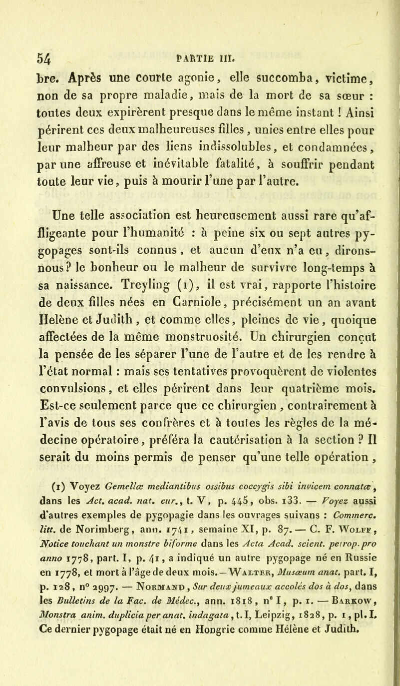 bre. Après une courte agonie, elle succomba, victime, non de sa propre maladie, mais de la mort de sa sœur : toutes deux expirèrent presque dans le même instant ! Ainsi périrent ces deux malheureuses filles , unies enlre elles pour leur malheur par des liens indissolubles, et condamnées, par une affreuse et inévitable fatalité, à souffrir pendant toute leur vie, puis à mourir l’une par l’autre. Une telle association est heureusement aussi rare qu’af- fligeante pour l’humanité : à peine six ou sept autres py- gopages sont-ils connus, et aucun d’eux n’a eu, dirons- nous? le bonheur ou le malheur de survivre long-temps h sa naissance. Treyling (i), il est vrai, rapporte l’histoire de deux filles nées en Carniole, précisément un an avant Hélène et Judith , et comme elles, pleines de vie, quoique affectées de la même monstruosité. Un chirurgien conçut la pensée de les séparer l’une de l’autre et de les rendre à l’état normal : mais ses tentatives provoquèrent de violentes convulsions, et elles périrent dans leur quatrième mois. Est-ce seulement parce que ce chirurgien , contrairement à l’avis de tous ses confrères et à toutes les règles de la mé- decine opératoire, préféra la cautérisation à la section ? 11 serait du moins permis de penser qu’une telle opération , (i) Voyez Gemellce mediantibus ossibus cocçygis sibi invicem connutœ y dans les Act, acad. nat, car., t. V, p. 445, obs. i33. — Foyez aussi d'autres exemples de pygopagie dans les ouvrages suivans : Commère, litt. de Norimberg, ann. 1741, semaine XI, p. 87.— C. F. Wolff, Notice touchant un monstre biforme dans les Acta Acad, scient, peirop.pro anno 1778, part. I, p. 41, a indiqué un autre pygopage né en Russie en 1778, et mort à l’âge de deux mois.—Walter, Musœum anat, part. I, p. 128, n° 2997. — Normand , Sur deux jumeaux accolés dos à dos^ dans les Bulletins de la Fac. de Médec., ann. 1818, n® I, p. i. — Barkow, Monstra anim. duplicia per anat. indagata, 1.1, Leipzig, 18 28, p. i, pl. I. Ce dernier pygopage était né en Hongrie comme Hélène et Judith.