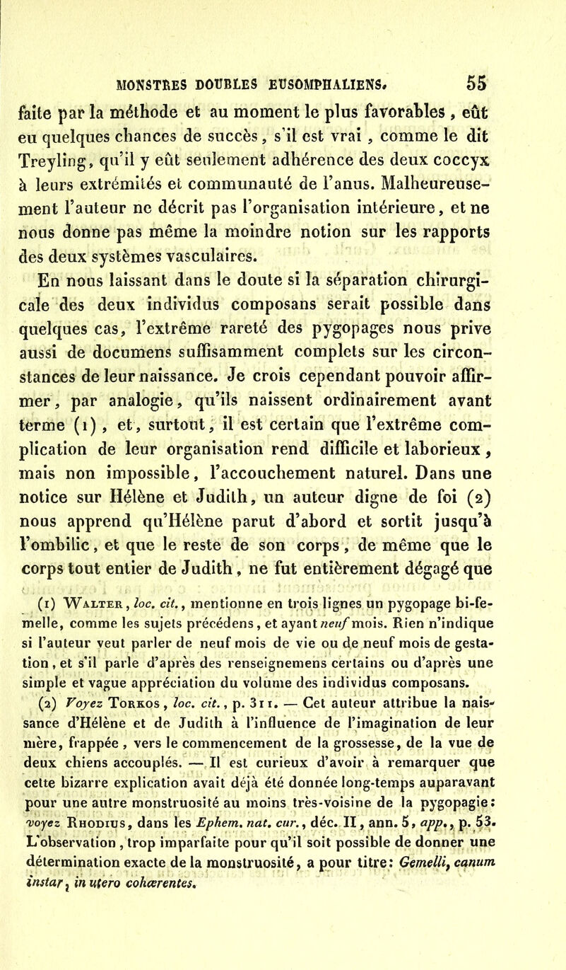 faite par la méthode et au moment le plus favorables , eût eu quelques chances de succès, s’il est vrai , comme le dit Treyling, qu’il y eût seulement adhérence des deux coccyx à leurs extrémités et communauté de l’anus. Malheureuse- ment l’auteur ne décrit pas l’organisation intérieure, et ne nous donne pas même la moindre notion sur les rapports des deux systèmes vasculaires. En nous laissant dans le doute si la séparation chirurgi- cale des deux individus composans serait possible dans quelques cas, l’extrême rareté des pygopages nous prive aussi de documens suffisamment complets sur les circon- stances de leur naissance. Je crois cependant pouvoir affir- mer, par analogie, qu’ils naissent ordinairement avant terme (i) , et, surtout; il est certain que l’extrême com- plication de leur organisation rend difficile et laborieux, mais non impossible, l’accouchement naturel. Dans une notice sur Hélène et Judith, un auteur digne de foi (2) nous apprend qu’Hélène parut d’abord et sortit jusqu’à l’ombilic, et que le reste de son corps, de même que le corps tout entier de Judith, ne fut entièrement dégagé que (1) Walter, loe. cît.^ mentionne en trois lignes un pygopage bi-fe- melle, comme les sujets préoédens, et ayantmois. Rien n’indique si l’auteur veut parler de neuf mois de vie ou de neuf mois de gesta- tion , et s’il parle d’après des renseignemens certains ou d’après une simple et vague appréciation du volume des individus composans. (2) Voyez Torkos , loc. cit., p. 3ii. — Cet auteur attribue la nais- sance d’Hélène et de Judith à l’influence de l’imagination de leur mère, frappée , vers le commencement de la grossesse, de la vue de deux chiens accouplés.—,11 est curieux d’avoir à remarquer que cette bizarre explication avait déjà été donnée long-temps auparavant pour une autre monstruosité au moins très-voisine de la pygopagie: njoyez Rhodius, dans les Ephem.nat, cur.^ déc. II, ann. 5, a/?/?., p. 53. L'observation , trop imparfaite pour qu’il soit possible de donner une détermination exacte de la monstruosité, a pour titre: Gemellif canum instar J in utero cohœrentes.