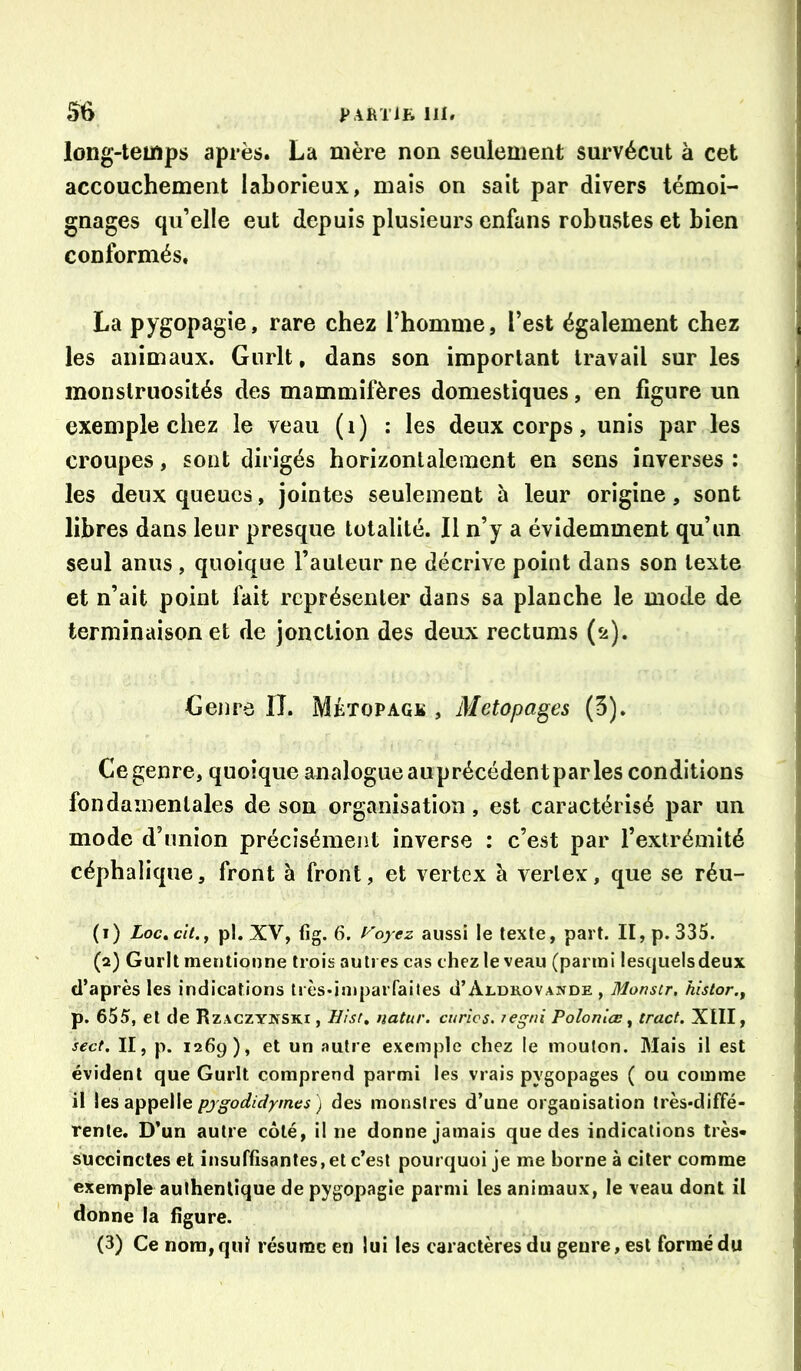 long-temps après. La mère non seulement survécut à cet accouchement laborieux, mais on sait par divers témoi- gnages qu’elle eut depuis plusieurs enfans robustes et bien conformés. La pygopagîe, rare chez l’homme, l’est également chez les animaux. Gurlt, dans son important travail sur les monstruosités des mammifères domestiques, en figure un exemple chez le veau ( i ) : les deux corps, unis par les croupes, sont dirigés horizontalement en sens inverses: les deux queues, jointes seuleineut à leur origine, sont libres dans leur presque totalité. Il n’y a évidemment qu’un seul anus , quoique l’auteur ne décrive point dans son texte et n’ait point fait représenter dans sa planche le mode de terminaison et de jonction des deux rectums (2). Genre IL Métopagk , Metopages (5). ; Ce genre, quoique analogue auprécédentpar les conditions fondamentales de son organisation, est caractérisé par un mode d’union précisément inverse : c’est par l’extrémité céphalique, front à front, et vertex à vertex, que se réu- (1) Loc,cît.j pl. XV, fig. 6. l''oyez aussi le texte, part. II, p. 335. (2) Gurlt mentionne trois autres cas chez le veau (parmi lesquelsdeux d’après les indications tresdniparfaites d’ALORovANOE , Monstr, kistor., p. 655, et de Rzaczynski , Hîsr» natur. curies. legni Polonlœ ^ tract. XIII, sect. II, p. 1269), et un autre exemple chez le mouton. Mais il est évident que Gurlt comprend parmi les vrais pygopages ( ou comme il \gs pjgodidym.es ) des monstres d’une organisation très-diffé- rente, D’un autre côté, il ne donne jamais que des indications très» succinctes et insuffisantes, et c’est pourquoi je me borne à citer comme exemple authentique de pygopagie parmi les animaux, le veau dont il donne la figure. (3) Ce nom, qui résume en lui les caractères du genre, est formé du