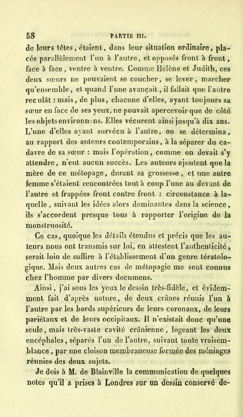 de leurs têtes, étaient, dans leur situation ordinaire, pla- cés parallèlement l’im à l’autre, et opposés front h front, face à face, ventre à ventre. Comme Hélène et Judith, ces deux sœurs ne pouv^aient se coucher, se lever, marcher qu’ensemble, et quand l’une avançait, il fallait que l’autre reculât : mais, de plus, chacune d’elles, ayant toujours sa sœur en face de ses yeux, ne pouvait apercevoir que de côté les objets environnans. Elles vécurent ainsi jusqu’à dix ans. L’une d’elles ayant survécu à l’autre, on se détermina, au rapport des auteurs contemporains, à la séparer du ca- davre de sa sœur : mais l’opération, comme on devait s’y attendre, n’eut aucun succès. Les auteurs ajoutent que la mère de ce métopage, durant sa grossesse, et une autre femme s’étalent rencontrées tout à coup l’une au devant de l’autre et frappées front contre front : circonstance à la- quelle, suivant les idées alors dominantes dans la science, ils s’accordent presque tous à rapporter l’origine de la monstruosité. Ce cas, quoique les détails étendus et précis que les au- teurs nous ont transmis sur lui, en attestent l’authenticité, serait loin de suffire à l’établissement d’un genre tératolo- gique. Mais deux autres cas de métopagie me sont connus chez l’homme par divers documens. Ainsi, j’ai sous les yeux le dessin très-fidèle, et évidem- ment fait d’après nature, de deux crânes réunis l’un à l’autre par les bords supérieurs de leurs coronaux, de leurs pariétaux et de leurs occipitaux. Il n’existait donc qu’une seule, mais très-vaste cavité crânienne, logeant les deux encéphales, séparés l’un de l’autre, suivant toute vraisem- blance , par une cloison membraneuse formée des méninges réunies des deux sujets. Je dois à M. de Blainville la communication de quelques notes qu’il a prises à Londres sur un dessin conservé de-