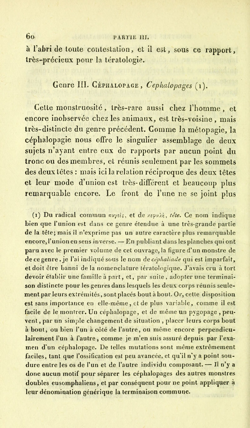 PAi\Tii‘: 111. 6ü à l’abri de toute contestation, et 11 est, sous ce rapport, très-précieux pour la tératologie. Genre III. Gèphalopage, Cephalopages (i). Cette monstruosité, très-rare aussi chez l’homme, et encore inobservée chez les animaux, est très-voisine , mais très-distincte du genre précédent. Gomme la métopagie, la céphalopagie nous olFre le singulier assemblage de deux sujets n’ayant entre eux de rapports par aucun point du tronc ou des membres, et réunis seulement par les sommets des deux têtes : mais ici la relation réciproque des deux têtes et leur mode d’union est très-différent et beaucoup plus remarquable encore. Le front de l’une ne se joint plus (i) Du radical commun et de Ce nom indique bien que Tunion est dans ce genre étendue à une très-grande partie de la tête; mais il n’exprime pas un autre caractère plus remarquable encore,l’union en sens inverse. — En publiant dans les planches quiont paru avec le premier volume de cet ouvrage, la figure d’un monstre de de ce genre, je l’ai indiqué sous le nom àe céphaliade qui est imparfait, et doit être banni de la nomenclature tératologique. J’avais cru à tort devoir établir une famille à paî t, et, par suite , adopter une terminai- son distincte pour les genres dans lesquels les deux corps réunis seule- ment par leurs extrémités, sont placés bout à bout. Or, cette disposition est sans importance en elle-même, et de plus variable, comme il est facile de le montrer. Un céphalopage, et de même un pygopage , peu- vent , par un simple changement de situation , placer leurs corps bout à bout, ou bien l’un à côté de l’autre, ou même encore perpendicu- lairement l’un à l’autre, comme je m’en suis assuré depuis par l’exa- men d'un céphalopage. De telles mutations sont même extrêmement faciles, tant que l’ossification est peu avancée, et qu'il n’y a point sou- dure entre les os de l’un et de l’autre individu composant. — Il n’y a donc aucun motif pour séparer les céplialopages des autres monstres doubles eusomphaliens, et par conséquent pour ne point appliquer à leur dénomination générique la terminaison commune.