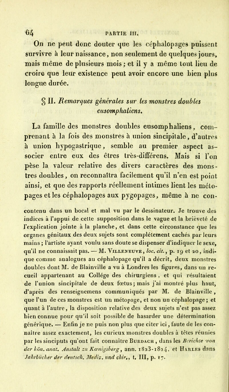 Oiî ne peut donc douter que les céphalopages puissent survivre à leur naissance, non seulement de quelques jours, mais même de plusieurs mois ; et il y a même tout lieu de croire que leur existence peut avoir encore une bien plus longue durée. g II. Remarques générales sur tes monstres doubles eusomphaliens, La famille des monstres doubles eusomphaliens, com- prenant à la fois des monstres à union sincipilale, d’autres à union hypogastrique, semble au premier aspect as- socier entre eux des êtres très-dilFérens. Mais si l’on pèse la valeur relative des divers caractères des mons- tres doubles, on reconnaîtra facilement qu’il n’en est point ainsi, et que des rapports réellement intimes lient les mélo- pages et les céphalopages aux pygopages, même à ne con- conlenu dans un bocal et mal vu par le dessinateur. Je trouve des indices à l’appui de celle supposition dans le vague et la brièveté de l’explication jointe à la planche, et dans cette circonstance que les organes génitaux des deux sujets sont complètement cachés par leurs mains ; l’arliste ayant voulu sans doute se dispenser d’indiquer le sexe, qu’il ne connaissait pas. — M. Villeneuve, loc. cit.^ p. 19 et ao, indi- que comme analogues au céphalopage qu’il a décrit, deux monstres doubles dont M. de Blainville a vu à Londres les figures, dans un re- cueil appartenant au Collège des chirurgiens , et qui résultaient de l’union sincipilale de deux fœtus; mais j'ai montré plus haut, d’après des renseignemens communiqués par M. de Blainville, que l’un de ces monstres est un métopage, et non un céphalopage ; et quant à l’autre, la disposition relative des deux sujets n’est pas assez bien connue pour qu’il soit possible de hasarder une détermination générique. — Enfin je ne puis non plus que citer ici, faute de les con- naître assez exactement, les curieux monstres doubles à têtes réunies par lessinciputs qu’ont fait connaître Bukdach , dans les Jierichte von der hon. anat, Anstali zii Kocnigsherg^ ann. 1823*1824, et Harles dans Jahrliicher der deutsch. Mediz. imd chir,^ t. III, p. 17.