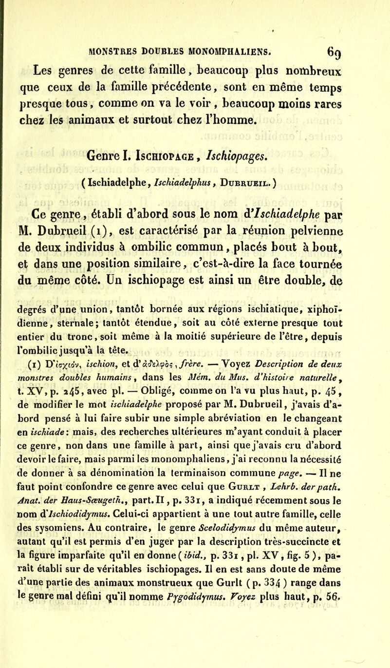 Les genres de cette famille, beaucoup plus nombreux que ceux de la famille précédente, sont en même temps presque tous, comme on va le voir, beaucoup moins rares chez les animaux et surtout chez l’homme. Genre I. Ischiopage , Ischiopages, ( Ischiadelphe, Ischiadeîphiis, Dubrueil. ) Ce genre, établi d’abord sous le nom ô*Ischiadelphe par M. Dubrueil (i), est caractérisé par la réunion pelvienne de deux individus à ombilic commun, placés bout à bout, et dans une position similaire, c’est-h-dire la face tournée du même côté. Un ischiopage est ainsi un être double, de degrés d’une union, tantôt bornée aux régions ischialique, xiphoî- dienne, sternale ; tantôt étendue, soit au côté externe presque tout entier du tronc, soit même à la moitié supérieure de l’être, depuis l’ombilic jusqu’à la tête. (i) D* iff/tov, ischion^ ei ^ frère. —Voyez Description de deux monstres doubles humains^ dans les Mém, du Mus. d’histoire naturelle ^ t. XV, p. 245, avec pl. — Obligé, comme on l’a vu plus haut, p. 45, de modifier le mot ischiadelphe proposé par M. Dubrueil, j’avais d’a- bord pensé à lui faire subir une simple abréviation en le changeant en ischiade: mais, des recherches ultérieures m’ayant conduit â placer ce genre, non dans une famille à part, ainsi que j’avais cru d’abord devoir le faire, mais parmi les monomphaliens, j’ai reconnu la nécessité de donner à sa dénomination la terminaison commune page. — Il ne faut point confondre ce genre avec celui que Gurlt , Lehrb. derpath. Anat. der Haus-Seeugeth.^ part.Il, p. 33i, a indiqué récemment sous le nom ôîIschiodidymus. Celui-ci appartient à une tout autre famille, celle des sysomiens. Au contraire, le genre Scelodidymus du même auteur, autant qu’il est permis d’en juger par la description très-succincte et la figure imparfaite qu’il en donne ( ibid., p. 33i, pl. XV, fig. 5 ), pa- raît établi sur de véritables ischiopages. Il en est sans doute de même d’une partie des animaux monstrueux que Gurlt ( p. 334 ) range dans le genre mal défini qu’il nomnie Vygodidymus, Voyez plus haut, p. 56.