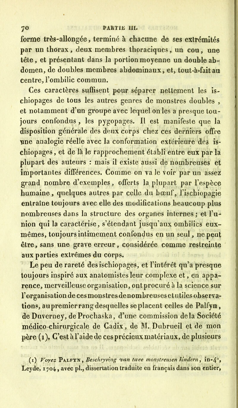 forme très-allongée, terminé à chacune de ses extrémités par un thorax, deux membres thoraciques, un cou, une tête, et présentant dans la portion moyenne un double ab- domen, de doubles membres abdominaux, et, tout-à-faitau centre, l’ombilic commun. Ces caractères suffisent pour séparer nettement les is- chiopages de tous les autres genres de monstres doubles , et notamment d’un groupe avec lequel on les a presque tou- jours confondus , les pygopages. Il est manifeste que la disposition générale des deux corps chez ces derniers offre une analogie réelle avec la conformation extérieure des is- chiopages , et de là le rapprochement établi entre eux par la plupart des auteurs : mais il existe aussi de nombreuses et importantes différences. Comme on va le voir par un assez grand nombre d’exemples, offerts la plupart par l’espèce humaine, quelques autres par celle du bœuf, l’ischiopagie entraîne toujours avec elle des modifications beaucoup plus nombreuses dans la structure des organes internes ; et l’u- nion qui la caractérise, s’étendant jusqu’aux ombilics eux- mêmes, toujours intimement confondus en un seul, ne peut être, sans une grave erreur, considérée comme restreinte aux parties extrêmes du corps. Le peu de rareté des ischiopages, et l’intérêt qu’a presque toujours inspiré aux anatomistes leur complexe et, en appa- rence, merveilleuse organisation, ont procuré à la science sur l’organisation de cesmonstres denombreuses et utiles observa- tions, au premier rang desquelles se placent celles de Palfyn, deDuverney, deProchaska, d’une commission delà Société médico chirurgicale de Cadix, de M. Dubrueil et de mon père (i). G’estàl’aidede ces précieux matériaux, de plusieurs (i) Voyez Palfyn, Beschjvîng 'van twee monstreusen hindern, in-4°, Leyde, 1704, avec pl., dissertation traduite en français dans son entier,
