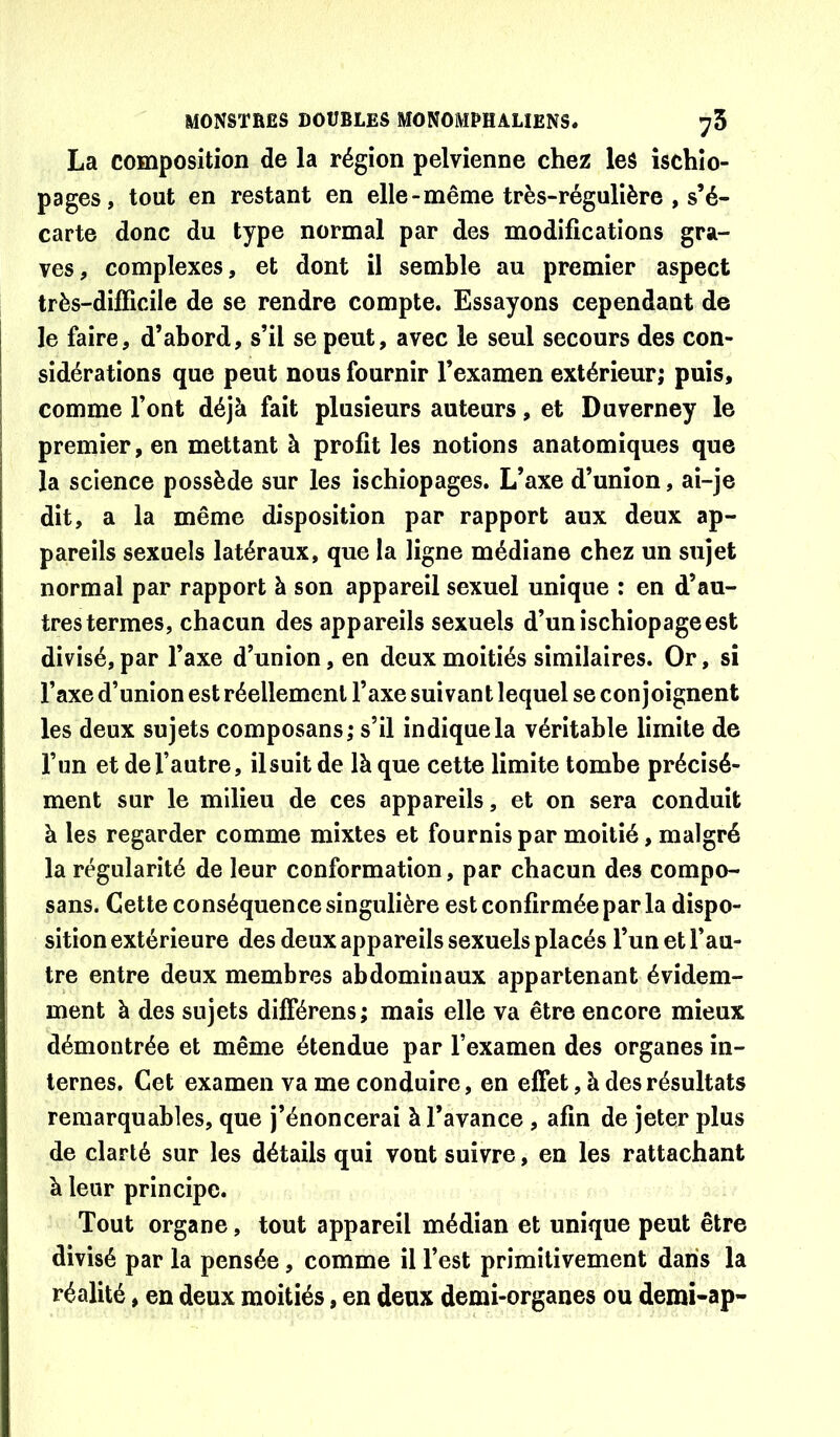 La composition de la région pelvienne chez les ischio- pages, tout en restant en elle-même très-régulière , s’é- carte donc du type normal par des modifications gra- ves, complexes, et dont il semble au premier aspect très-difficile de se rendre compte. Essayons cependant de le faire, d’abord, s’il se peut, avec le seul secours des con- sidérations que peut nous fournir l’examen extérieur; puis, comme l’ont déjà fait plusieurs auteurs, et Duverney le premier, en mettant à profit les notions anatomiques que la science possède sur les ischiopages. L’axe d’union, ai-je dit, a la même disposition par rapport aux deux ap- pareils sexuels latéraux, que la ligne médiane chez un sujet normal par rapport à son appareil sexuel unique : en d’au- tres termes, chacun des appareils sexuels d’un ischiopage est divisé, par l’axe d’union, en deux moitiés similaires. Or, si l’axe d’union est réellement l’axe suivant lequel se conjoignent les deux sujets composans; s’il indique la véritable limite de l’un et de l’autre, il suit de là que cette limite tombe précisé- ment sur le milieu de ces appareils, et on sera conduit à les regarder comme mixtes et fournis par moitié, malgré la régularité de leur conformation, par chacun des compo- sans. Cette conséquence singulière est confirmée par la dispo- sition extérieure des deux appareils sexuels placés l’un et l’au- tre entre deux membres abdominaux appartenant évidem- ment à des sujets différens; mais elle va être encore mieux démontrée et même étendue par l’examen des organes in- ternes. Cet examen va me conduire, en effet, à des résultats remarquables, que j’énoncerai à l’avance , afin de jeter plus de clarté sur les détails qui vont suivre, en les rattachant à leur principe. Tout organe, tout appareil médian et unique peut être divisé par la pensée, comme il l’est primitivement dans la réalité, en deux moitiés, en deux demi-organes ou demi-ap-