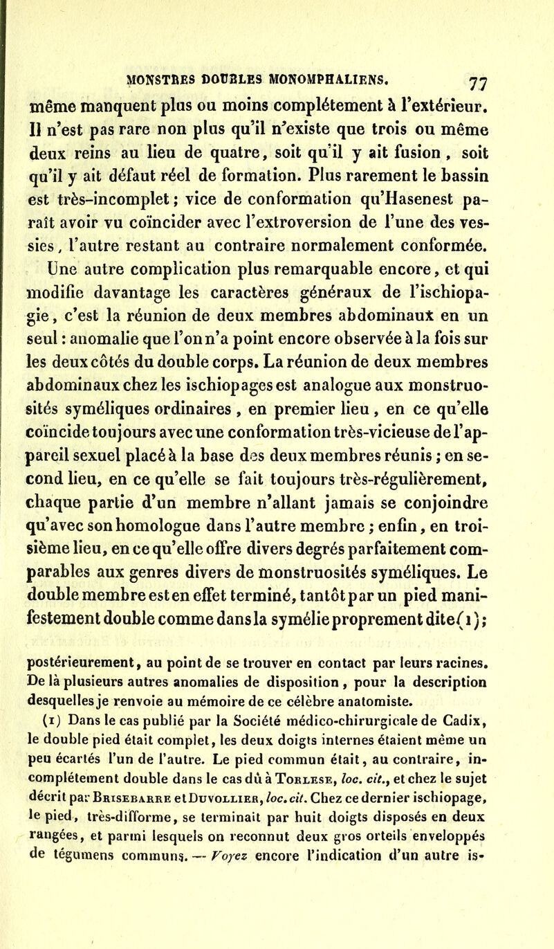 même manquent plus ou moins complètement à rextérîeur. Il n’est pas rare non plus qu’il n’existe que trois ou même deux reins au lieu de quatre, soit qu’il y ait fusion , soit qu’il y ait défaut réel de formation. Plus rarement le bassin est très-incomplet ; vice de conformation qu’Hasenest pa- raît avoir vu coïncider avec l’extroversion de l’une des ves- sies , l’autre restant au contraire normalement conformée. Une autre complication plus remarquable encore, et qui modifie davantage les caractères généraux de l’ischiopa- gie, c’est la réunion de deux membres abdominaux en un seul : anomalie que l’on n’a point encore observée à la fois sur les deux côtés du double corps. La réunion de deux membres abdominaux chez les ischiopages est analogue aux monstruo- sités syméliques ordinaires , en premier lieu , en ce qu’elle coïncide toujours avec une conformation très-vicieuse de l’ap- pareil sexuel placé à la base des deux membres réunis ; en se- cond lieu, en ce qu’elle se fait toujours très-régulièrement, chaque partie d’un membre n’allant jamais se conjoindre qu’avec son homologue dans l’autre membre ; enfin, en troi- sième lieu, en ce qu’elle oflVe divers degrés parfaitement com- parables aux genres divers de monstruosités syméliques. Le double membre est en effet terminé, tantôt par un pied mani- festement double comme dans la sy méfie proprement dite( i ) ; postérieurement, au point de se trouver en contact par leurs racines. De là plusieurs autres anomalies de disposition , pour la description desquelles je renvoie au mémoire de ce célèbre anatomiste. (i) Dans le cas publié par la Société médico-chirurgicale de Cadix, le double pied était complet, les deux doigts internes étaient même un peu écartés l’un de l’autre. Le pied commun était, au contraire, in- complètement double dans le cas dû à Torlese, ioc. cit., et chez le sujet décrit par Brisebarre cIDuvorlier, /oc. ciV. Chez ce dernier ischiopage, le pied, très-difforme, se terminait par huit doigts disposés en deux rangées, et parmi lesquels on reconnut deux gros orteils enveloppés de tégumens communs. — Voyez encore l’indication d’un autre is-