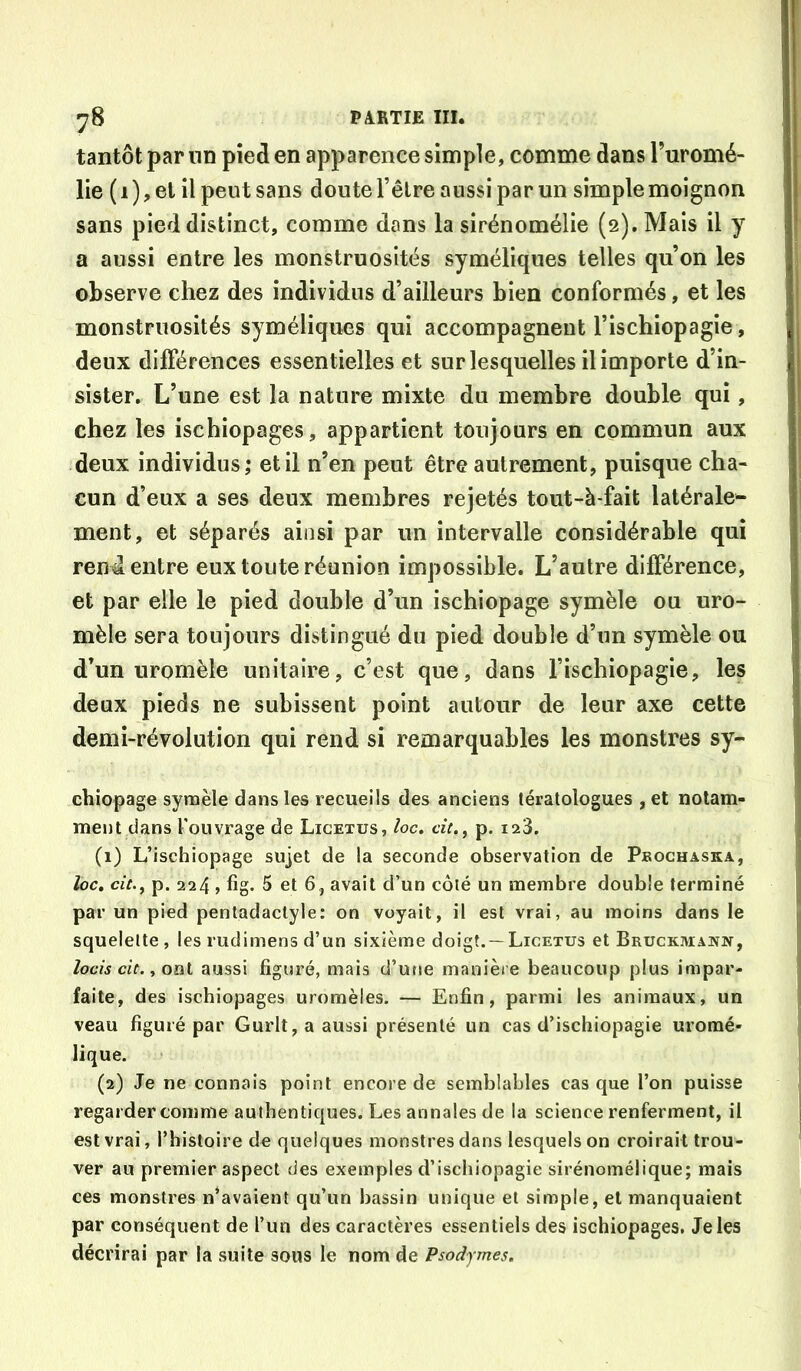 tantôt par nn pied en apparence simple, comme dans Turomé- lie ( 1 ), et il peut sans doute l’êlre aussi par un simple moignon sans pied distinct, comme dans la sirénomélie (2). Mais il y a aussi entre les monstruosités syméliques telles qu’on les observe chez des individus d’ailleurs bien conformés, et les monstruosités syméliques qui accompagnent l’ischiopagie, deux dilFérences essentielles et sur lesquelles il importe d’in- sister. L’une est la nature mixte du membre double qui, chez les ischiopages, appartient toujours en commun aux deux individus,* et il n’en peut être autrement, puisque cha- cun d’eux a ses deux membres rejetés tout-à-fait latérale- ment, et séparés ainsi par un intervalle considérable qui rend entre eux toute réunion impossible. L’autre différence, et par elle le pied double d’un ischiopage symèle ou uro- mèle sera toujours distingué du pied double d’un symèle ou d’un uromèle unitaire, c’est que, dans l’ischiopagie, les deux pieds ne subissent point autour de leur axe cette demi-révolution qui rend si remarquables les monstres sy- chiopage synaèle dans les recueils des anciens tératologues , et notam- ment dans l’ouvrage de Licetus, loc. cit.^ p. ia3. (1) L’ischiopage sujet de la seconde observation de Pbochaska, ïoct cit., p. 224 , fîg. 5 et 6, avait d’un côté un membre double terminé par un pied pentadactyle: on voyait, il est vrai, au moins dans le squelette , les rudimens d’un sixième doigt. —Licetus et Bruckmawn, locis cit. i oat aussi figuré, mais d’usie manière beaucoup plus impar- faite, des ischiopages uromèles. — Enfin, parmi les animaux, un veau figuré par Gurlt, a aussi présenté un cas d’ischiopagie uromé- lique. (2) Je ne connais point encore de semblables cas que l’on puisse regarder comme authentiques. Les annales de la science renferment, il est vrai, l’histoire de quelques monstres dans lesquels on croirait trou- ver au premier aspect des exemples d’ischiopagie sirénomélique; mais ces monstres n’avaient qu’un bassin unique et simple, et manquaient par conséquent de l’un des caractères essentiels des ischiopages. Je les décrirai par la suite sous le nom de Psodymes.