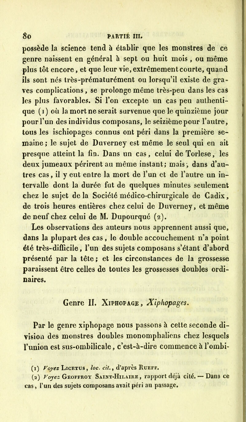 possède la science tend à établir que les monstres de ce genre naissent en général à sept ou huit mois , ou même plus tôt encore, et que leur vie, extrêmement courte, quand ils sont nés très-prématurément ou lorsqu’il existe de gra- ves complications, se prolonge même très-peu dans les cas les plus favorables. Si l’on excepte un cas peu authenti- que (i) où la mort ne serait survenue que le quinzième jour pour l’un des individus composans, le seizième pour l’autre, tous les ischiopages connus ont péri dans la première se- maine ; le sujet de Duverney est même le seul qui en ait presque atteint la fin. Dans un cas, celui de Torlese, les deux jumeaux périrent au même instant; mais-, dans d’au- tres cas, il y eut entre la mort de l’un et de l’autre un in- tervalle dont la durée fut de quelques minutes seulement chez le sujet delà Société médico-chirurgicale de Cadix, ! de trois heures entières chez celui de Duverney, et même ] de neuf chez celui de M. Dupourqué (2). Les observations des auteurs nous apprennent aussi que, I dans la plupart des cas , le double accouchement n’a point j été très-difficile, l’un des sujets composans s’étant d’abord présenté par la tête; et les circonstances de la grossesse paraissent être celles de toutes les grossesses doubles ordi- naires. ‘ i I Genre II, Xiphopage, Xiphopages» | i i Par le genre xiphopage nous passons à cette seconde di- ; vision des monstres doubles monomphaliens chez lesquels J l’union est sus-ombilicale, c’est-à-dire commence à l’ombi- | I (1) Fojez Licetus, loc. clt.^ d’après Rueff. | (2) Foj-ez Geoffroy Saint-Hilaire, rapport déjà cité, — Dans ce ' cas, l’un des sujets composans avait péri au passage. \