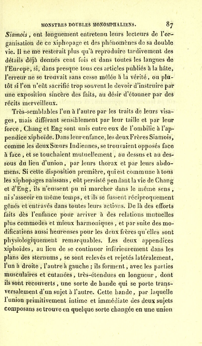 Siamois , ont longuement entretenu leurs lecteurs de l’or- ganisation de ce xiphopage et des phénomènes de sa double vie. Il ne me resterait plus qu’à reproduire tardivement des détails déjà donnés cent fois et dans toutes les langues de l’Europe, si, dans presque tous ces articles publiés à la hâte, l’erreur ne se trouvait sans cesse mêlée à la vérité, ou plu- tôt si l’on n’eût sacrifié trop souvent le devoir d’instruire par une exposition sincère des faits, au désir d’étonner par des récits merveilleux. Très-semblables l’un à l’aiilre par les traits de leurs visa- ges, mais différant sensiblement par leur taille et par leur force, Chang et Eng sont unis entre eux de l’ombilic à l’ap- pendice xipboïde. Dans leurenfance, les deuxFrères Siamois, comme les deux Sœurs Indiennes, se trouv aient opposés face à face , et se touchaient mutuellement, au dessus et au des- sous du lieu d’union, par leurs thorax et par leurs abdo- mens. Si cette disposition première, qui est commune à tous les xiphopages naissans, eût persisté pendant la vie de Chang et d’Eng, ils n’eussent pu ni marcher dans le même sens , ni s’asseoir en même temps, et ils se fussent réciproquement gênés et entravés dans toutes leurs actions. De là des efforts faits dès l’enfance pour arriver à des relations mutuelles plus commodes et mieux harmoniques, et par suite des mo- difications aussi heureuses pour les deux frères qu’elles sont physiologiquement remarquables. Les deux appendices xiphoïdes, au lieu de se continuer inférieurement dans les plans des sternums , se sont relevés et rejetés latéralement, l’un à droite , l’autre à gauche ; ils forment, avec les parties musculaires et cutanées, très-étendues en longueur, dont ils sont recouverts , une sorte de bande qui se porte trans- versalement d’un sujet à l’autre. Cette bande, par laquelle 1 union primitivement intime et immédiate des deux sujets composans se trouve en quelque sorte changée en une union