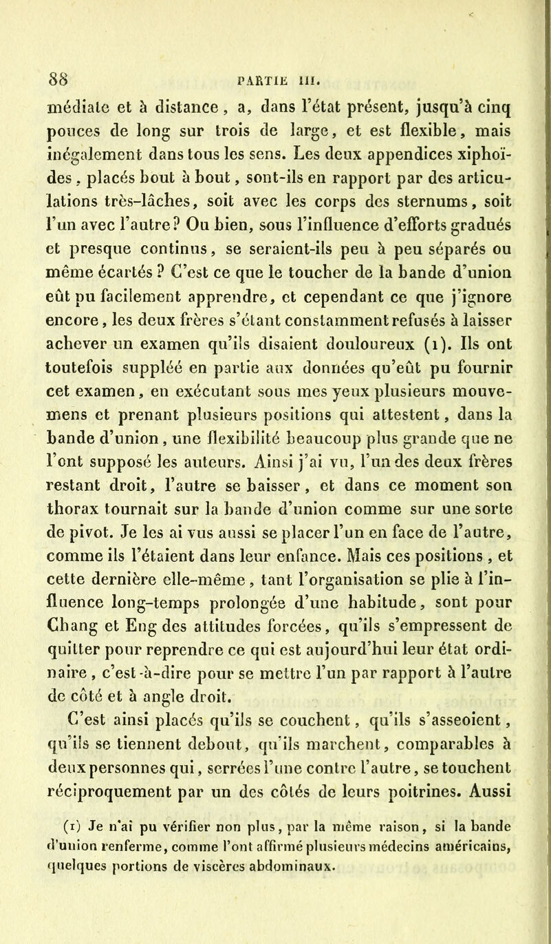 médiale et à distance, a, dans l’état présent, jusqu’à cinq ponces de long sur trois de large, et est flexible, mais inégalement dans tous les sens. Les deux appendices xiphoï- des, placés bout à bout, sont-ils en rapport par des articu- lations très-lâches, soit avec les corps des sternums, soit Tun avec l’autre? Ou bien, sous l’influence d’eflbrts gradués et presque continus, se seraient-ils peu à peu séparés ou même écartés ? C’est ce que le toucher de la bande d’union eût pu facilement apprendre, et cependant ce que j’ignore encore, les deux frères s’étant constamment refusés à laisser achever un examen qu’ils disaient douloureux (i). Ils ont toutefois suppléé en partie aux données qu’eût pu fournir cet examen, eu exécutant sous mes yeux plusieurs mouve- mens et prenant plusieurs positions qui attestent, dans la bande d’union, une flexibilité beaucoup plus grande que ne l’ont supposé les auteurs. Ainsi j’ai vu, l’ua des deux frères restant droit, l’autre se baisser, et dans ce moment son thorax tournait sur la bande d’union comme sur une sorte de pivot. Je les ai vus aussi se placer l’un en face de l’autre, comme ils l’étaient dans leur enfance. Mais ces positions , et cette dernière elle-même, tant l’organisation se plie à l’in- fluence long-temps prolongée d’une habitude, sont pour Chang et Eng des altitudes forcées, qu’ils s’empressent de quitter pour reprendre ce qui est aujourd’hui leur état ordi- naire , c’est -à-dire pour se mettre l’un par rapport à l’autre de côté et à angle droit. C’est ainsi placés qu’ils se couchent, qu’ils s’asseoient, qu’ils se tiennent debout, qu’ils marchent, comparables à deux personnes qui, serrées l’ime contre l’autre, se touchent réciproquement par un des côtés de leurs poitrines. Aussi (i) Je n*aî pu vérifier non plus, par la même raison, si la bande d’union renferme, comme l’ont affirmé plusieurs médecins américains, quelques portions de viscères abdominaux.