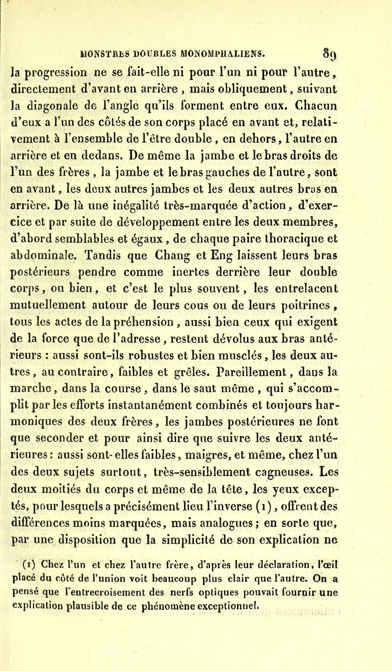 la progression ne se fait-elle ni pour l’un ni pour l’autre, directement d’avant en arrière , mais obliquement, suivant la diagonale de l’angle qu’ils forment entre eux. Chacun d’eux a l’un des côtés de son corps placé en avant et, relati- vement à l’ensemble de l’être double , en dehors, l’autre en arrière et en dedans. De même la jambe et le bras droits de l’un des frères , la jambe et le bras gauches de l’autre, sont en avant, les deux autres jambes et les deux autres bras en arrière. De là une inégalité très-marquée d’action, d’exer- cice et par suite de développement entre les deux membres, d’abord semblables et égaux, de chaque paire thoracique et abdominale. Tandis que Chang et Eng laissent leurs bras postérieurs pendre comme inertes derrière leur double corps, ou bien, et c’est le plus souvent, les entrelacent mutuellement autour de leurs cous ou de leurs poitrines, tous les actes de la préhension , aussi bien ceux qui exigent de la force que de l’adresse, restent dévolus aux bras anté- rieurs : aussi sont-ils robustes et bien musclés, les deux au- tres, au contraire, faibles et grêles. Pareillement, dans la marche, dans la course , dans le saut même , qui s’accom- plit par les efforts instantanément combinés et toujours har- moniques des deux frères, les jambes postérieures ne font que seconder et pour ainsi dire que suivre les deux anté- rieures : aussi sont-elles faibles, maigres, et même, chez l’un des deux sujets surtout, très-sensiblement cagneuses. Les deux moitiés du corps et même de la tête, les yeux excep- tés, pour lesquels a précisément lieu l’inverse ( i), offrent des différences moins marquées, mais analogues; en sorte que, par une disposition que la simplicité de son explication ne (i) Chez l’un et chez l'autre frère, d’après leur déclaration, l’œil placé du côté de l’union voit beaucoup plus clair que l’autre. On a pensé que l'entrecroisement des nerfs optiques pouvait fournir une explication plausible de ce phénomène exceptionnel.