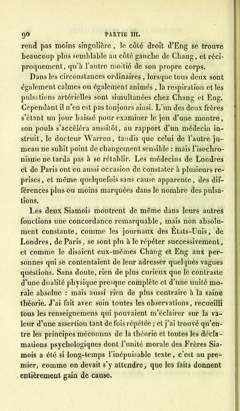 rend pas moins sîngnlière , le côté droit d’Eng se trouve beaucoup plus semblable au côté gauche de Chang, et réci- proquement, qu’à l’autre moitié de son propre corps. Dans les circonstances ordinaires , lorsque tous deux sont également calmes ou également animés , la respiration et les pulsations artérielles sont simultanées chez Chang et Eng. Cependant il n’en est pas toujours ainsi. L’un des deux frères s’étant un jour baissé pour examiner le jeu d’une montre, son pouls s’accéléra aussitôt, au rapport d’un médecin in- struit, le docteur Warren, tandis que celui de l’autre ju- meau ne subit point de changement sensible : mais l’isochro- nisme ne tarda pas à se rétablir. Les médecins de Londres et de Paris ont eu aussi occasion de constater à plusieurs re- prises, et même quelquefois sans cause apparente, des dif- férences plus ou moins marquées dans le nombre des pulsa- tions. Les deux Siamois montrent de même dans leurs autres fonctions une concordance remarquable, mais non absolu- ment constante, comme les journaux des Etats-Unis, de Londres, de Paris, se sont plu à le répéter successivement, et comme le disaient eux-mêmes Chang et Eng aux per- sonnes qui se contentaient de leur adresser quelques vagues questions. Sans doute, rien de plus curieux que le contraste d’une dualité physique presque complète et d’une unité mo- rale absolue : mais aussi rien de plus contraire à la saine théorie. J’ai fait avec soin toutes les observations, recueilli tous les renseignemens qui pouvaient m’éclairer sur la va- leur d’une assertion tant de fois répétée ; et j’ai trouvé qu’en- tré les principes méconnus de la théorie et toutes les décla- mations psychologiques dont l’unité morale des Frères Sia- mois a été si long-temps l’inépuisable texte, c’est au pre- mier, comme on devait s’y attendre^ que les faits donnent entièrement gain de cause.