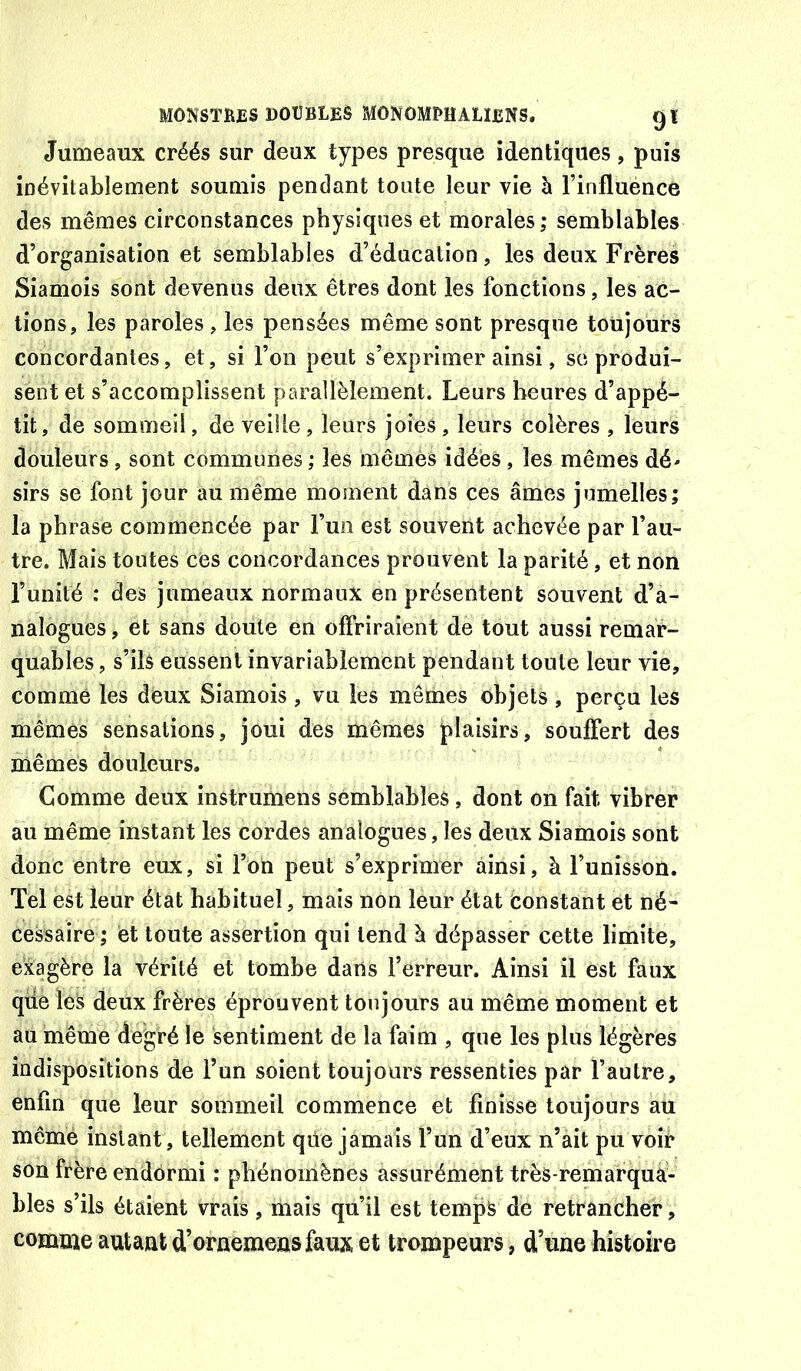 Jumeaux créés sur deux types presque identiques, puis inévitablement soumis pendant toute leur vie à l’influénce des mêmes circonstances physiques et morales; semblables d’organisation et semblables d’éducation, les deux Frères Siamois sont devenus deux êtres dont les fonctions, les ac- tions, les paroles, les pensées même sont presque toujours concordantes, et, si l’on peut s’exprimer ainsi, se produi- sent et s’accomplissent parallèlement. Leurs heures d’appé- tit, de sommeil, de veille, leurs joies, leurs colères , leurs douleurs, sont communes ; les mêmes idées, les mêmes dé- sirs se font jour au même moment dans ces âmes jumelles; la phrase commencée par Fun est souvent achevée par l’au- tre. Mais toutes ces concordances prouvent la parité, et non l’unité : des jumeaux normaux en présentent souvent d’a- nalogues , et sans doute en offriraient de tout aussi remar- quables , s’ils eussent invariablement pendant toute leur vie, comme les deux Siamois , vu les mêmes objets , perçu les mêmes sensations, joui des mêmes plaisirs, souffert des mêmes douleurs. Comme deux instrumens semblables, dont on fait vibrer au même instant les cordes analogues, les deux Siamois sont donc entre eux, si l’on peut s’exprimer ainsi, à l’unisson. Tel est leur état habituel, mais non leur état Constant et né- cessaire ; et toute assertion qui tend à dépasser cette limite, exagère la vérité et tombe dans l’erreur. Ainsi il est faux qde les deux frères éprouvent toujours au même moment et au même degré le sentiment de la faim , que les plus légères indispositions de Fun soient toujours ressenties par l’autre, enfin que leur sommeil commence et finisse toujours au même instant, tellement qüe jamais Fun d’eux n’àit pu voir son frère endormi : phénomènes assurément très-remarqua- bles s’ils étaient vrais, mais qu’il est temp^ de retrancher, comme autant d’oraemens faux et trompeurs , d’une histoire