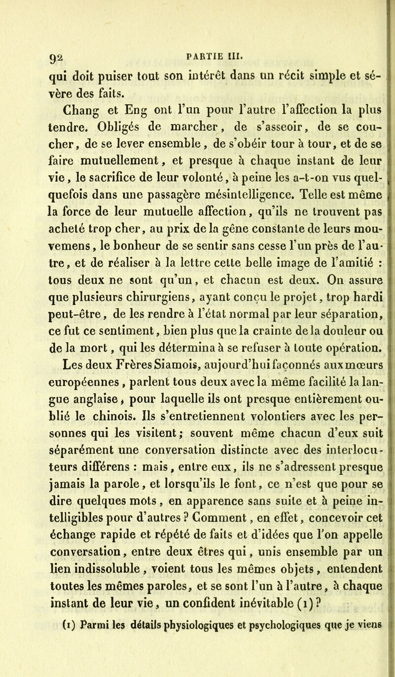 qui doit puiser tout son intérêt dans un récit simple et sé- vère des faits. Chang et Eng ont l’un pour l’autre l’alFection la plus tendre. Obligés de marcher, de s’asseoir, de se cou- cher, de se lever ensemble, de s’obéir tour à tour, et de se faire mutuellement, et presque à chaque instant de leur vie, le sacrifice de leur volonté, à peine les a-t-on vus quel- quefois dans une passagère mésintelligence. Telle est même la force de leur mutuelle affection, qu’ils ne trouvent pas acheté trop cher, au prix de la gêne constante de leurs mou- vemens, le bonheur de se sentir sans cesse l’un près de l’au- tre, et de réaliser à la lettre cette belle image de l’amitié : tous deux ne sont qu’un, et chacun est deux. On assure que plusieurs chirurgiens, ayant conçu le projet, trop hardi peut-être, de les rendre à l’état normal par leur séparation, ce fut ce sentiment, bien plus que la crainte de la douleur ou de la mort, qui les détermina à se refuser à toute opération. Les deux Frères Siamois, aujourd’hui façonnés aux mœurs européennes , parlent tous deux avec la même facilité la lan- gue anglaise > pour laquelle ils ont presque entièrement ou- blié le chinois. Ils s’entretiennent volontiers avec les per- sonnes qui les visitent ; souvent même chacun d’eux suit séparément une conversation distincte avec des interlocu- teurs différens : mais, entre eux, ils ne s’adressent presque jamais la parole, et lorsqu’ils le font, ce n’est que pour se dire quelques mots, en apparence sans suite et à peine in- telligibles pour d’autres ? Comment, en effet, concevoir cet échange rapide et répété de faits et d’idées que Ton appelle conversation, entre deux êtres qui, unis ensemble par un lien indissoluble , voient tous les mêmes objets, entendent toutes les mêmes paroles, et se sont l’un à l’autre, à chaque instant de leur vie, un confident inévitable (1)? (i) Parmi les détails physiologiques et psychologiques que je viens