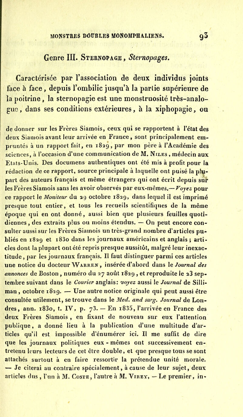 Genre III. Sternopage , Sternopages, Caractérisée par l’association de deux individus joints face à face, depuis l’ombilic jusqu’à la parlie supérieure de la poitrine, la sternopagie est une monstruosité très-analo- gue , dans ses conditions extérieures, à la xiphopagie, ou de donner sur les Frères Siamois, ceux qui se rapportent à l’état des deux Siamois avant leur arrivée en France, sont principalement em- pruntés à un rapport fait, en 1829, par mon père à l’Académie des sciences, à l’occasion d’une communication de M. Niles , médecin aux Etats-Unis. Des documens authentiques ont été mis à profit pour la rédaction de ce rapport, source principale à laquelle ont puisé la ph^- part des auteurs français et même étrangers qui ont écrit depuis sur les Frères Siamois sans les avoir observés par eux-mêmes.— Fojez pour ce rapport le Moniteur du 29 octobre 1829, dans lequel il est imprimé presque tout entier, et tous les recueils scientifiques de la même époque qui en ont donné, aussi bien que plusieurs feuilles quoti- diennes , des extraits plus ou moins étendus. — On peut encore con- sulter aussi sur les Frères Siamois un très-grand nombre d’articles pu- bliés en 1829 et i83o dans les journaux américains et anglais ; arti- cles dont la plupart ont été repris presque aussitôt, malgré leur inexac- titude, par les journaux français. Il faut distinguer parmi ces articles une notice du docteur Warren , insérée d’abord dans \e Journal des annonces de Boston , numéro du 27 août 1829 , et reproduite le 23 sep- tembre suivant dans le Courier anglais: voyez aussi le Journal de Silli- man, octobre 1829. — Une autre notice originale qui peut aussi être consultée utilement, se trouve dans le Med. and surg. Journal de Lon- dres , ann. i83o, t. IV, p. 73. — En i835, l’arrivée en France des deux Frères Siamois , en fixant de nouveau sur eux l’attention publique, a donné lieu à la publication d’une multitude d’ar- ticles qu’il est impossible d’énumérer ici. Il me suffit de dire que les journaux politiques eux - mêmes ont successivement en- tretenu leurs lecteurs de cet être double, et que presque tous se sont attachés surtout à en faire ressortir la prétendue unité morale. — Je citerai au contraire spécialement, à cause de leur sujet, deux articles dus , l’un à M. Coste, l’autre à JVI. Virex, — Le premier, in-