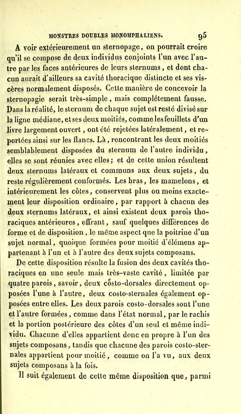 A voir extérieurement un sternopage, on pourrait croire qu’il se compose de deux individus conjoints l’un avec l’au- tre par les faces antérieures de leurs sternums , et dont cha- cun aurait d’ailleurs sa cavité thoracique distincte et ses vis- cères normalement disposés. Cette manière de concevoir la sternopagie serait très-simple, mais complètement fausse. Dans la réalité, le sternum de chaque sujet est resté divisé sur la ligne médiane, et ses deux moitiés, comme les feuillets d’un livre largement ouvert, ont été rejetées latéralement, et re- portées ainsi sur les flancs. Là, rencontrant les deux moitiés semblablement disposées du sternum de l’autre individu, elles se sont réunies avec elles; et de cette union résultent deux sternums latéraux et communs aux deux sujets, du reste régulièrement conformés. Les bras, les mamelons, et intérieurement les côtes, conservent plus ou moins exacte- ment leur disposition ordinaire, par rapport à chacun des deux sternums latéraux, et ainsi existent deux parois tho- raciques antérieures , offrant, sauf quelques différences de forme et de disposition, le même aspect que la poitrine d’un sujet normal, quoique formées pour moitié d’élémens ap- partenant à l’un et à l’autre des deux sujets composans. De cette disposition résulte la fusion des deux cavités tho- raciques en une seule mais très-vaste cavité, limitée par quatre parois, savoir, deux costo-dorsales directement op- posées l’une à l’autre, deux costo-sternales également op- posées entre elles. Les deux parois costo-dorsales sont l’une et l’autre formées, comme dans l’état normal, par le rachis et la portion postérieure des côtes d’un seul et même indi- vidu. Chacune d’elles appartient donc en propre à l’un des sujets composans, tandis que chacune des parois costo-ster- nales appartient pour moitié, comme on l’a vu, aux deux sujets composans à la fois. Il suit également d.e cette même disposition que, parmi