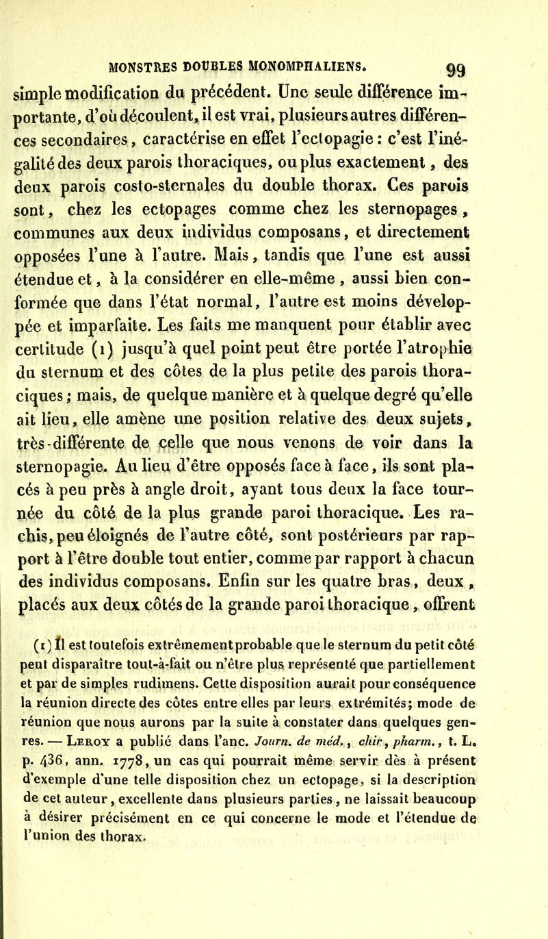 simple modification du précédent. Une seule différence im- portante, d’où découlent, il est vrai, plusieurs autres différen- ces secondaires , caractérise en effet l’ectopagie : c’est l’iné- galité des deux parois thoraciques, ou plus exactement, des deux parois costo-slernales du double thorax. Ces parois sont, chez les ectopages comme chez les sternopages , communes aux deux individus composans, et directement opposées l’une à l’autre. Mais, tandis que l’une est aussi étendue et, à la considérer en elle-même , aussi bien con- formée que dans l’état normal, l’autre est moins dévelop- pée et imparfaite. Les faits me manquent pour établir avec certitude (1) jusqu’à quel point peut être portée l’atrophie du sternum et des côtes de la plus petite des parois thora- ciques ; mais, de quelque manière et à quelque degré qu’elle ait lieu, elle amène une position relative des deux sujets, très-différente de celle que nous venons de voir dans la sternopagie. Au lieu d’être opposés face à face, ils sont pla- cés à peu près à angle droit, ayant tous deux la face tour- née du côté de la plus grande paroi thoracique. Les ra- chis, peu éloignés de l’autre côté, sont postérieurs par rap- port à l’être double tout entier, comme par rapport à chacun des individus composans. Enfin sur les quatre bras, deux , placés aux deux côtés de la grande paroi thoracique, offrent (r)ïl esttoulefois extrêmement probable que le sternum du petit côté peut disparaître tout-à-fait ou n’être plus représenté que partiellement et par de simples rudiinens. Cette disposition aurait pour conséquence la réunion directe des côtes entre elles par leurs extrémités; mode de réunion que nous aurons par la suite à constater dans quelques gen- res. — Leroy a publié dans l’anc. Joiirn. de méd., chir, pharm., t. L. p. 436, ann. 1778, un cas qui pourrait même servir dès à présent d’exemple d'une telle disposition chez un ectopage, si la description de cet auteur, excellente dans plusieurs parties, ne laissait beaucoup à désirer précisément en ce qui concerne le mode et l’étendue de l’union des thorax.