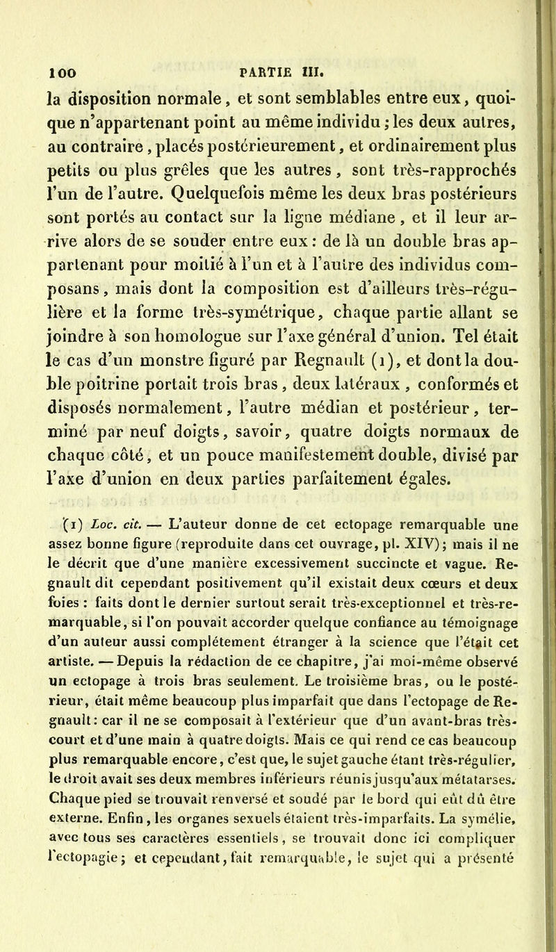ia disposition normale, et sont semblables entre eux, quoi- que n’appartenant point au même individu ; les deux autres, au contraire, placés postérieurement, et ordinairement plus petits ou plus grêles que les autres, sont très-rapprochés l’un de l’autre. Quelquefois même les deux bras postérieurs sont portés au contact sur la ligne médiane, et il leur ar- rive alors de se souder entre eux : de là un double bras ap- partenant pour moitié à Fun et à Faulre des individus com- posans, mais dont la composition est d’ailleurs très-régu- lière et la forme très-symétrique, chaque partie allant se joindre à son homologue sur l’axe général d’union. Tel était le cas d’un monstre figuré par Régnault (i), et dontla dou- ble poitrine portait trois bras , deux latéraux , conformés et disposés normalement, l’autre médian et postérieur, ter- miné par neuf doigts, savoir, quatre doigts normaux de chaque côté, et un pouce manifestement double, divisé par l’axe d’union en deux parties parfaitement égales. (i) Loc. cit.L’auteur donne de cet ectopage remarquable une assez bonne figure (reproduite dans cet ouvrage, pl. XIV); mais il ne le décrit que d’une manière excessivement succincte et vague. Ré- gnault dit cependant positivement qu’il existait deux cœurs et deux foies : faits dont le dernier surtout serait très-exceptionnel et très-re- marquable, si l’on pouvait accorder quelque confiance au témoignage d’un auteur aussi complètement étranger à la science que l’ét#it cet artiste. —Depuis la rédaction de ce chapitre, j’ai moi-même observé un ectopage à trois bras seulement. Le troisième bras, ou le posté- rieur, était même beaucoup plus imparfait que dans l’ectopage de Ré- gnault: car il ne se composait à l’extérieur que d’un avant-bras très- court et d’une main à quatre doigts. Mais ce qui rend ce cas beaucoup plus remarquable encore, c’est que, le sujet gauche étant très-régulier, le droit avait ses deux membres inférieurs réunis jusqu’aux métatarses. Chaque pied se trouvait renversé et soudé par le bord qui eût dû être externe. Enfin , les organes sexuels étaient très-imparfaits. La symélie, avec tous ses caractères essentiels, se trouvait donc ici compliquer i’ecîopagie; et cependant, fait remarquable, le sujet qui a présenté