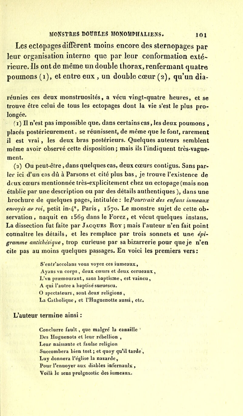Les ectopages diffèrent moins encore des sternopages par leur organisation interne que par leur conformation exté~ rieure. Ils ont de même un double thorax, renfermant quatre poumons (i), et entre eux , un double cœur (2), qu’un dia- réunies ces deux monstruosités, a vécu vingt-quatre heures, et se trouve être celui de tous les ectopages dont la vie s’est le plus pro- longée. ( i) Il n’est pas impossible que, dans certains cas, les deux poumons , placés postérieurement, se réunissent, de même que le font, rarement il est vrai, les deux bras postérieurs. Quelques auteurs semblent même avoir observé cette disposition ; mais ils l’indiquent très-vague- ment. (2) Ou peut-être, dans quelques cas, deux cœurs contigus. Sans par- ler ici d’un cas dû à Parsons et cité plus bas, je trouve l’existence de deux cœurs mentionnée très-explicitement chez un ectopage (mais non établie par une description ou par des détails authentiques ), dans une brochure de quelques pages, intitulée : \ePourtrait des enfans iumeaux envoyés av roi, petit in-4®, Paris , 1570. Le monstre sujet de celte ob- servation , naquit en iSôg dans le Forez, et vécut quelques instans. La dissection fut faite par Jacques Roy ; mais l’auteur n’en fait point connaître les détails, et les remplace par trois sonnets et une épi- gramme antithésique, trop curieuse par sa bizarrerie pour que je n’en cite pas au moins quelques passages. En voici les premiers vers: S’entr’accolans vous voyez ces iumeaux, Ayans vn corps , deux cœurs et deux cerueaux , L’vn præmourant, sans baptisme, est vaincu, A qui l’autre a baptisé suruescu. O spectateurs, sont deux religions, La Catholique , et l’Huguenotte aussi, etc. L’auteur termine ainsi : Conclurre fault, que malgré la canaille ’ Des Huguenots et leur rébellion , Leur naissante et faulse religion Succombera bien tost ; et quoy qu’il tarde', Luy donnera l’église la nazarde. Pour l’enuoyer aux diables infernaulx , Voilà le sens prolgnostic des iumeaux.